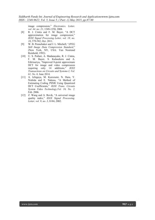 Siddharth Pande Int. Journal of Engineering Research and Applicationswww.ijera.com
ISSN : 2248-9622, Vol. 5, Issue 5, ( Part -1) May 2015, pp.87-90
www.ijera.com 90|P a g e
image compression,” Electronics. Letter,
vol. 44, no. 21, 1249-1250, 2008.
[8] R. J. Cintra and F. M. Bayer, “A DCT
approximation for image compression,”
IEEE Signal Processing Letter, vol. 18, no.
10, 579-582, Oct. 2011.
[9] W. B. Pennebaker and J. L. Mitchell, “JPEG
Still Image Data Compression Standard,”
(New York, NY, USA: Van Nostrand
Reinhold, 1992).
[10] U. S. Potluri, A. Madanayake, R. J. Cintra,
F. M. Bayer, S. Kulasekera and A.
Edirisuriya, “Improved 8-point approximate
DCT for image and video compression
requiring only 14 additions,” IEEE
Transactions on Circuits and Systems I, Vol.
61, No. 6, June 2014.
[11] A. Ichigaya, M. Kurozumi, N. Hara, Y.
Nishida and E. Nakasu, “A Method of
Estimating Coding PSNR Using Quantized
DCT Coefficients,” IEEE Trans. Circuits
System Video Technology,Vol. 16, No. 2,
Feb. 2006.
[12] Z. Wang and A. Bovik, “A universal image
quality index,” IEEE Signal Processing.
Letter, vol. 9, no. 3, 8184, 2002.
 