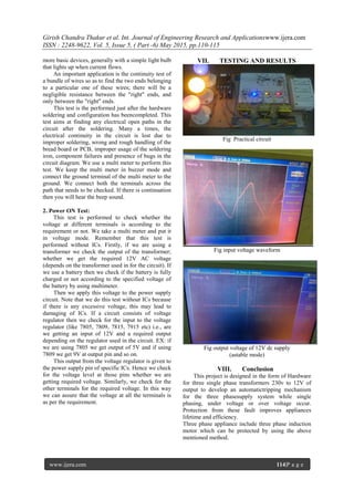 Girish Chandra Thakur et al. Int. Journal of Engineering Research and Applicationswww.ijera.com
ISSN : 2248-9622, Vol. 5, Issue 5, ( Part -6) May 2015, pp.110-115
www.ijera.com 114|P a g e
more basic devices, generally with a simple light bulb
that lights up when current flows.
An important application is the continuity test of
a bundle of wires so as to find the two ends belonging
to a particular one of these wires; there will be a
negligible resistance between the "right" ends, and
only between the "right" ends.
This test is the performed just after the hardware
soldering and configuration has beencompleted. This
test aims at finding any electrical open paths in the
circuit after the soldering. Many a times, the
electrical continuity in the circuit is lost due to
improper soldering, wrong and rough handling of the
bread board or PCB, improper usage of the soldering
iron, component failures and presence of bugs in the
circuit diagram. We use a multi meter to perform this
test. We keep the multi meter in buzzer mode and
connect the ground terminal of the multi meter to the
ground. We connect both the terminals across the
path that needs to be checked. If there is continuation
then you will hear the beep sound.
2. Power ON Test:
This test is performed to check whether the
voltage at different terminals is according to the
requirement or not. We take a multi meter and put it
in voltage mode. Remember that this test is
performed without ICs. Firstly, if we are using a
transformer we check the output of the transformer;
whether we get the required 12V AC voltage
(depends on the transformer used in for the circuit). If
we use a battery then we check if the battery is fully
charged or not according to the specified voltage of
the battery by using multimeter.
Then we apply this voltage to the power supply
circuit. Note that we do this test without ICs because
if there is any excessive voltage, this may lead to
damaging of ICs. If a circuit consists of voltage
regulator then we check for the input to the voltage
regulator (like 7805, 7809, 7815, 7915 etc) i.e., are
we getting an input of 12V and a required output
depending on the regulator used in the circuit. EX: if
we are using 7805 we get output of 5V and if using
7809 we get 9V at output pin and so on.
This output from the voltage regulator is given to
the power supply pin of specific ICs. Hence we check
for the voltage level at those pins whether we are
getting required voltage. Similarly, we check for the
other terminals for the required voltage. In this way
we can assure that the voltage at all the terminals is
as per the requirement.
VII. TESTING AND RESULTS
Fig Practical circuit
Fig input voltage waveform
Fig output voltage of 12V dc supply
(astable mode)
VIII. Conclusion
This project is designed in the form of Hardware
for three single phase transformers 230v to 12V of
output to develop an automatictripping mechanism
for the three phasesupply system while single
phasing, under voltage or over voltage occur.
Protection from these fault improves appliances
lifetime and efficiency.
Three phase appliance include three phase induction
motor which can be protected by using the above
mentioned method.
 