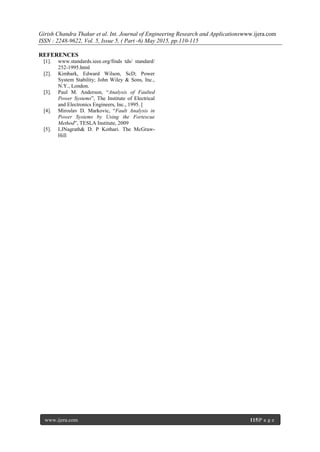 Girish Chandra Thakur et al. Int. Journal of Engineering Research and Applicationswww.ijera.com
ISSN : 2248-9622, Vol. 5, Issue 5, ( Part -6) May 2015, pp.110-115
www.ijera.com 115|P a g e
REFERENCES
[1]. www.standards.ieee.org/finds tds/ standard/
252-1995.html
[2]. Kimbark, Edward Wilson, ScD; Power
System Stability; John Wiley & Sons, Inc.,
N.Y., London.
[3]. Paul M. Anderson, “Analysis of Faulted
Power Systems”, The Institute of Electrical
and Electronics Engineers, Inc., 1995. [
[4]. Miroslav D. Markovic, “Fault Analysis in
Power Systems by Using the Fortescue
Method”, TESLA Institute, 2009
[5]. I.JNagrath& D. P Kothari. The McGraw-
Hill
 