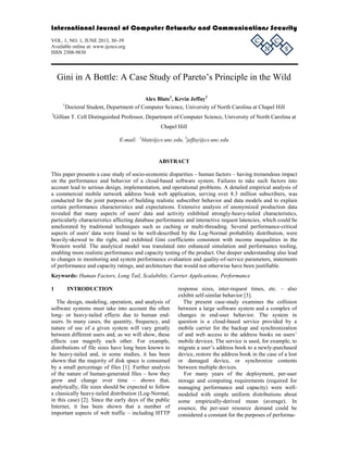 International Journal of Computer Networks and Communications Security

C

VOL. 1, NO. 1, JUNE 2013, 30–39
Available online at: www.ijcncs.org
ISSN 2308-9830

N

C

S

Gini in A Bottle: A Case Study of Pareto’s Principle in the Wild
Alex Blate1, Kevin Jeffay2
Doctoral Student, Department of Computer Science, University of North Carolina at Chapel Hill

1
2

Gillian T. Cell Distinguished Professor, Department of Computer Science, University of North Carolina at
Chapel Hill
E-mail: 1blate@cs.unc.edu, 2jeffay@cs.unc.edu

ABSTRACT
This paper presents a case study of socio-economic disparities – human factors – having tremendous impact
on the performance and behavior of a cloud-based software system. Failures to take such factors into
account lead to serious design, implementation, and operational problems. A detailed empirical analysis of
a commercial mobile network address book web application, serving over 8.3 million subscribers, was
conducted for the joint purposes of building realistic subscriber behavior and data models and to explain
certain performance characteristics and expectations. Extensive analysis of anonymized production data
revealed that many aspects of users' data and activity exhibited strongly-heavy-tailed characteristics,
particularly characteristics affecting database performance and interactive request latencies, which could be
ameliorated by traditional techniques such as caching or multi-threading. Several performance-critical
aspects of users' data were found to be well-described by the Log-Normal probability distribution, were
heavily-skewed to the right, and exhibited Gini coefficients consistent with income inequalities in the
Western world. The analytical model was translated into enhanced simulation and performance tooling,
enabling more realistic performance and capacity testing of the product. Our deeper understanding also lead
to changes in monitoring and system performance evaluation and quality-of-service parameters, statements
of performance and capacity ratings, and architecture that would not otherwise have been justifiable.
Keywords: Human Factors, Long Tail, Scalability, Carrier Applications, Performance
1

INTRODUCTION

The design, modeling, operation, and analysis of
software systems must take into account the often
long- or heavy-tailed effects due to human endusers. In many cases, the quantity, frequency, and
nature of use of a given system will vary greatly
between different users and, as we will show, these
effects can magnify each other. For example,
distributions of file sizes have long been known to
be heavy-tailed and, in some studies, it has been
shown that the majority of disk space is consumed
by a small percentage of files [1]. Further analysis
of the nature of human-generated files – how they
grow and change over time – shows that,
analytically, file sizes should be expected to follow
a classically heavy-tailed distribution (Log-Normal,
in this case) [2]. Since the early days of the public
Internet, it has been shown that a number of
important aspects of web traffic – including HTTP

response sizes, inter-request times, etc. – also
exhibit self-similar behavior [3].
The present case-study examines the collision
between a large software system and a complex of
changes in end-user behavior. The system in
question is a cloud-based service provided by a
mobile carrier for the backup and synchronization
of and web access to the address books on users’
mobile devices. The service is used, for example, to
migrate a user’s address book to a newly-purchased
device, restore the address book in the case of a lost
or damaged device, or synchronize contents
between multiple devices.
For many years of the deployment, per-user
storage and computing requirements (required for
managing performance and capacity) were wellmodeled with simple uniform distributions about
some empirically-derived mean (average). In
essence, the per-user resource demand could be
considered a constant for the purposes of performa-

 