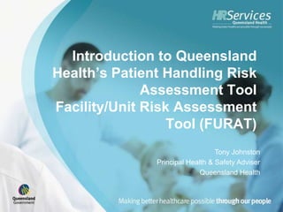 Introduction to Queensland
Health’s Patient Handling Risk
              Assessment Tool
Facility/Unit Risk Assessment
                  Tool (FURAT)
                                  Tony Johnston
               Principal Health & Safety Adviser
                             Queensland Health
 