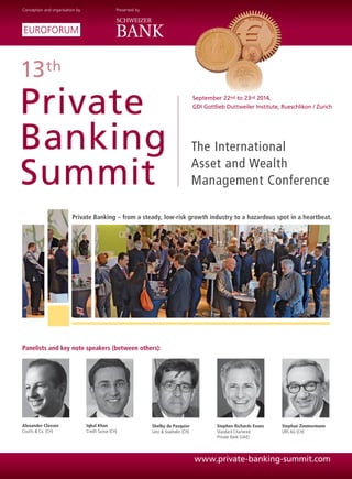 13th
Private
Banking
Summit
The International
Asset and Wealth
Management Conference
Alexander Classen
Coutts & Co. (CH)
Iqbal Khan
Credit Suisse (CH)
Shelby du Pasquier
Lenz & Staehelin (CH)
Stephen Richards Evans
Standard Chartered
Private Bank (UAE)
Panelists and key note speakers (between others):
Stephan Zimmermann
UBS AG (CH)
September 22nd to 23rd 2014,
GDI Gottlieb Duttweiler Institute, Rueschlikon / Zurich
Conception and organisation by Presented by
Private Banking – from a steady, low-risk growth industry to a hazardous spot in a heartbeat.
www.private-banking-summit.com
 