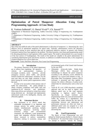 K. Venkata Subbaiah et al. Int. Journal of Engineering Research and Applications www.ijera.com
ISSN: 2248-9622, Vol. 5, Issue 10, (Part - 3) October 2015, pp.142-153
www.ijera.com 142 | P a g e
Optimization of Patrol Manpower Allocation Using Goal
Programming Approach -A Case Study
K. Venkata Subbaiah*, G. Daniel Vivek**, Ch. Suresh***
*(Department of Mechanical Engineering, Andhra University College of Engineering (A), Visakhapatnam
530003)
** (Department of Mechanical Engineering, Andhra University College of Engineering (A), Visakhapatnam
530003
***(Department of Mechanical Engineering, Andhra University College of Engineering (A), Visakhapatnam
530003)
ABSTRACT
One of the most difficult tasks of the patrol administrators is allocation of manpower; i.e. determining the. most
effective level of operational manpower for patrol tasks. Typically, administrators resolve the allocation
problem by relying on prior statistical data and by employing subjective analysis. In general, only limited
systematic analyses have been applied to the problem. This thesis presents a non linear goal programming model
for allocating patrolmen to road segments within a patrol region. The model is demonstrated via a case example
of the East section of Visakhapatnam. The results of the model are valuable to the patrol administrator for
considering departmental goals and priority structure, in addition to available historical data, in the assignment
of patrol manpower for a given urban area.
Keywords - Goals, Patrolmen Allocation, Non Linear Goal Programming
I. Introduction
The primary functions of the patrol department
are to enforce laws regulating the operation of
vehicles on unincorporated roadways, to
investigate accidents, assist motorists, provide
emergency services, direct traffic, and provide
limited criminal law enforcement assistance. For the
most part there are only slight variations in these
duties among the various patrol organizations within
the reach.
In order to be successful in their primary task of
traffic law enforcement, the patrol attempts to
obtain voluntary compliance with traffic rules and
regulations by all motorists and pedestrians.
Since many drivers are inclined to violate laws unless
strong deterrents are developed and implemented,
enforcement needs to be intelligently, directly, and
efficiently applied.
II. Literature Review
 Raja Jayaraman et al. (2015) stated that
sustainable development is an important and
strategic priority for global nations which
requires simultaneously satisfying multiple
conflicting objectives involving social,
economic, energy, and environmental
constraints. He proposed a goal programming
model that integrates efficient allocation of
labour resources to achieve sustainability
objectives relating to economic, energy and
environmental goals of the United Arab Emirates
by the year 2030.
 Aleksander Aristovnik, Janko Seljak, Jernej
Mencinger (2014) have discussed the
methodology to allocate the patrol manpower
according to the efficiency scores obtained by
applying it in a given local domain or area. A
three-stage Data Envelopment Analysis (DEA)
technique is presented and then applied to
measure the relative efficiency of police-work-
related data for selected police units at the local
level.
 Taylor B. W. et al. (1985) described a modeling
approach that can be used to deploy state
highway patrol cars to the road segments
comprising a highway patrol district.
Specifically, an integer nonlinear goal
programming model was used and demonstrated
within the context of a hypothetical case
example. The model reflected the fact that the
relationships between unit deployment and
performance measures are often non linear as
additional patrol units are assigned to a road
segment, performance will increase but at a
decreasing rate.
III. Goal Programming
The theory of Goal Programming was well
defined by Nobel Laureate Herbert A. Simon's theory
of "Satisfaction". He stated that today's manager does
not attempt to optimize, instead, the manager
RESEARCH ARTICLE OPEN ACCESS
 