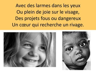 Avec des larmes dans les yeux
Ou plein de joie sur le visage,
Des projets fous ou dangereux
Un cœur qui recherche un rivage.
 