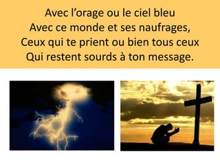 Avec l’orage ou le ciel bleu
Avec ce monde et ses naufrages,
Ceux qui te prient ou bien tous ceux
Qui restent sourds à ton message.
 