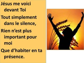 Jésus me voici
devant Toi
Tout simplement
dans le silence,
Rien n’est plus
important pour
moi
Que d’habiter en ta
présence.
 