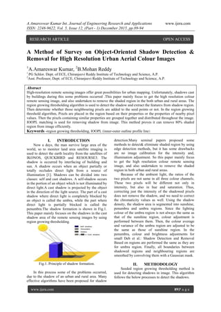 A.Amareswar Kumar Int. Journal of Engineering Research and Applications www.ijera.com
ISSN: 2248-9622, Vol. 5, Issue 12, (Part - 1) December 2015, pp.89-94
www.ijera.com 89|P a g e
A Method of Survey on Object-Oriented Shadow Detection &
Removal for High Resolution Urban Aerial Colour Images
1
A.Amareswar Kumar, 2
B.Mohan Reddy
1
PG Schlor. Dept. of ECE, Chiranjeevi Reddy Institute of Technology and Science, A.P.
2
Asst. Professor, Dept. of ECE, Chiranjeevi Reddy Institute of Technology and Science, A.P.
Abstract
High-resolution remote sensing images offer great possibilities for urban mapping. Unfortunately, shadows cast
by buildings during this some problems occurred .This paper mainly focus to get the high resolution colour
remote sensing image, and also undertaken to remove the shaded region in the both urban and rural areas. The
region growing thresholding algorithm is used to detect the shadow and extract the features from shadow region.
Then determine whether those neighbouring pixels are added to the seed points or not. In the region growing
threshold algorithm, Pixels are placed in the region based on their properties or the properties of nearby pixel
values. Then the pixels containing similar properties are grouped together and distributed throughout the image.
IOOPL matching is used for removing shadow from image. This method proves it can remove 80% shaded
region from image efficiently.
Keywords -region growing thresholding, IOOPL (inner-outer outline profile line)
I. INTRODUCTION
Now a days, the man survive large area of the
world, so to monitor land area satellite imaging is
used to detect the earth locality from the satellites of
IKONOS, QUICKBIRD and RESOURSE3. The
shadow is occurred by interfacing of building and
sun. A shadow occurs when an object partially or
totally occludes direct light from a source of
illumination [1]. Shadows can be divided into two
classes: self and cast shadows. A self-shadow occurs
in the portion of an object which is not illuminated by
direct light.A cast shadow is projected by the object
in the direction of the light source. The part of a cast
shadow where direct light is completely blocked by
an object is called the umbra, while the part where
direct light is partially blocked is called the
penumbra.The shadow formation is shown in Fig.1.
This paper mainly focuses on the shadows in the cast
shadow area of the remote sensing images by using
region growing thresholding.
Fig.1. Principle of shadow formation.
In this process some of the problems occurred,
due to the shadow of an urban and rural area. Many
effective algorithms have been proposed for shadow
detection.Many seminal papers proposed some
methods to detect& eliminate shaded region by using
edge detection methods, but it has some drawbacks
are no image calibration for the intensity and,
illumination adjustment. So this paper mainly focus
to get the high resolution colour remote sensing
image, and also undertaken to remove the shaded
region in both urban and rural areas.
Because of the ambient light, the ratios of the
two pixels are not same in all three colour channels.
These two pixels will be different not only in
intensity, but also in hue and saturation. Thus,
correcting just the intensity of the shadowed pixels
does not remove the shadow, and we need to correct
the chromaticity values as well. Using the shadow
density, the shadow area is segmented into sunshine,
penumbra and umbra regions. Since the lighting
colour of the umbra region is not always the same as
that of the sunshine region, colour adjustment is
performed between them. Then, the colour average
and variance of the umbra region are adjusted to be
the same as those of sunshine region. In the
penumbra, colour and brightness adjustments for
small Deb et al.: Shadow Detection and Removal
Based on regions are performed the same as they are
for umbra region. Finally, all boundaries between
shadowed regions and neighbouring regions are
smoothed by convolving them with a Gaussian mask.
II. METHODOLOGY
Seeded region growing thresholding method is
used for detecting shadows in image. This algorithm
follows the below processes to detect the shadows.
RESEARCH ARTICLE OPEN ACCESS
 