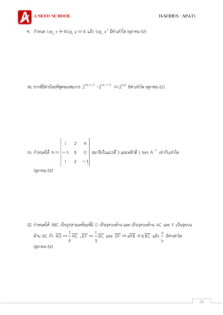 A SEED SCHOOL H-SERIES : APAT1
26
9. กาหนด y xlog x 4log y 4 แล้ว 3
ylog x มีค่าเท่าใด (ตุลาคม-52)
10. รากที่มีค่าน้อยที่สุดของสมการ log x 2 log x 3 log2
2 2 2 มีค่าเท่าใด (ตุลาคม-52)
11. กาหนดให้
1 2 4
A 3 8 0
1 2 1
สมาชิกในแถวที่ 3 และหลักที่ 1 ของ 1
A เท่ากับเท่าใด
(ตุลาคม-52)
12. กาหนดให้ ABC เป็นรูปสามเหลี่ยมที่มี D เป็นจุดบนด้าน และ เป็นจุดบนด้าน AC และ F เป็นจุดบน
ด้าน BC ถ้า
1
AD AC
4
,
1
BF BC
3
และ DF aAB bBC แล้ว
a
b
มีค่าเท่าใด
(ตุลาคม-52)
 