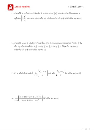 A SEED SCHOOL H-SERIES : APAT1
27
13. กาหนดให้ w,z เป็นจานวนเชิงซ้อนซึ่ง w z 2i และ 2
w z 6 ถ้าอาร์กิวเมนต์ของ w
อยู่ในช่วง 0,
2
และ w a bi เมื่อ a,b เป็นจานวนจริง แล้ว a b มีค่าเท่าใด (ตุลาคม-52)
14. กาหนดให้ a และ b เป็นจานวนจริงบวกซึ่ง a b ถ้า ค่ามากสุดและค่าน้อยสุดของ P 2x 3y
เมื่อ x,y เป็นไปตามเงื่อนไข a x 2y b,x 0 และ y 0 มีค่าเท่ากับ 100 และ 10
ตามลาดับ แล้ว a b มีค่าเท่าใด (ตุลาคม-52)
15. ถ้า na เป็นลาดับเลขคณิตซึ่ง
2 2
n 1 n
n
a a
lim 4
n
แล้ว 17 9a a
2
มีค่าเท่าใด (ตุลาคม-52)
16.
3
3n
3n 12n 27n ... 3n
lim
1 8 27 ... n
มีค่าเท่าใด (ตุลาคม-52)
 