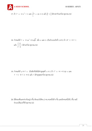 A SEED SCHOOL H-SERIES : APAT1
28
17. ถ้า 2
f' x x 1 และ
1
0
f x dx 0 แล้ว f 1 มีค่าเท่ากับเท่าใด (ตุลาคม-52)
18. กาหนดให้ 2
f x ax b x เมื่อ a และ b เป็นจานวนจริงที่ b 0 ถ้า 2f' 1 f 1
แล้ว
f 4
f' 9
มีค่าเท่าใด (ตุลาคม-52)
19. กาหนดให้ y f x เป็นฟังก์ชันซึ่งมีค่าสูงสุดที่ x 1 ถ้า f'' x 4 ทุก x และ
f 1 f 3 0 แล้ว f มีค่าสูงสุดเท่าใด (ตุลาคม-52)
20. มีสิ่งของซึ่งแตกต่างกันอยู่ 8 ชิ้น ต้องแบ่งให้คน 2 คน คนหนึ่งได้ 6 ชิ้น และอีกคนหนึ่งได้ 2 ชิ้น จะมี
จานวนวิธีแบ่งกี่วิธี (ตุลาคม-52)
 