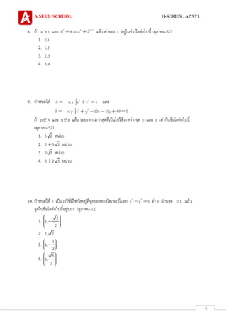 A SEED SCHOOL H-SERIES : APAT1
18
8. ถ้า x 0 และ x x x 3
8 8 4 2 แล้ว ค่าของ x อยู่ในช่วงใดต่อไปนี้ (ตุลาคม-52)
1. 0,1
2. 1,2
3. 2,3
4. 3,4
9. กาหนดให้ 2 2
A x,y x y 1 และ
2 2
B x,y x y 10x 10y 49 0
ถ้า p A และ q B แล้ว ระยะทางมากสุดที่เป็นไปได้ระหว่างจุด p และ q เท่ากับข้อใดต่อไปนี้
(ตุลาคม-52)
1. 5 2 หน่วย
2. 2 5 2 หน่วย
3. 2 5 หน่วย
4. 5 2 5 หน่วย
10. กาหนดให้ E เป็นวงรีที่มีโฟกัสอยู่ที่จุดยอดของไฮเพอร์โบลา 2 2
x y 1 ถ้า E ผ่านจุด 0,1 แล้ว
จุดในข้อใดต่อไปนี้อยู่บนE (ตุลาคม-52)
1.
2
1,
2
2. 1, 2
3.
1
1,
2
4.
3
1,
2
 