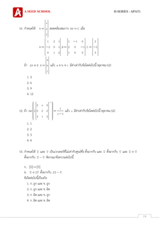 A SEED SCHOOL H-SERIES : APAT1
19
11. กาหนดให้
x
X y
z
สอดคล้องสมการ AX C เมื่อ
1 2 1 1 1 0 2
A 2 0 1 ,B 2 0 1 ,C 2
0 1 2 1 4 0 3
ถ้า
a
2A B X b
c
แล้ว a b c มีค่าเท่ากับข้อใดต่อไปนี้ (ตุลาคม-52)
1. 3
2. 6
3. 9
4. 12
12. ถ้า
1
0 x 0
1
det 2 0 2 2
x 1
3 1 5
แล้ว x มีค่าเท่ากับข้อใดต่อไปนี้ (ตุลาคม-52)
1. 1
2. 2
3. 3
4. 4
13. กาหนดให้ u และ v เป็นเวกเตอร์ที่ไม่เท่ากับศูนย์ซึ่ง ตั้งฉากกับ และ u ตั้งฉากกับ v และ u v
ตั้งฉากกับ u v พิจารณาข้อความต่อไปนี้
ก. u v
ข. u 2v ตั้งฉากกับ 2u v
ข้อใดต่อไปนี้เป็นจริง
1. ก. ถูก และ ข. ถูก
2. ก. ถูก และ ข. ผิด
3. ก. ผิด และ ข. ถูก
4. ก. ผิด และ ข. ผิด
 