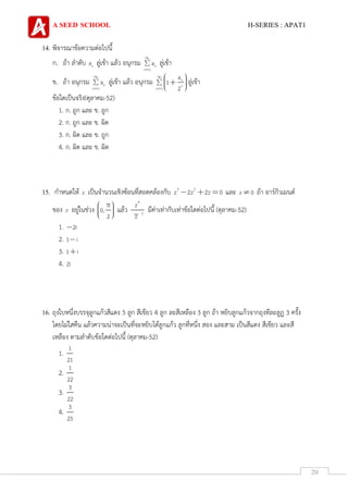 A SEED SCHOOL H-SERIES : APAT1
20
14. พิจารณาข้อความต่อไปนี้
ก. ถ้า ลาดับ na ลู่เข้า แล้ว อนุกรม n
n 1
a ลู่เข้า
ข. ถ้า อนุกรม n
n 1
a ลู่เข้า แล้ว อนุกรม n
n
n 1
a
1
2
ลู่เข้า
ข้อใดเป็นจริง(ตุลาคม-52)
1. ก. ถูก และ ข. ถูก
2. ก. ถูก และ ข. ผิด
3. ก. ผิด และ ข. ถูก
4. ก. ผิด และ ข. ผิด
15. กาหนดให้ z เป็นจานวนเชิงซ้อนที่สอดคล้องกับ 3 2
z 2z 2z 0 และ z 0 ถ้า อาร์กิวเมนต์
ของ z อยู่ในช่วง 0,
2
แล้ว
4
2
z
z
มีค่าเท่ากับเท่าข้อใดต่อไปนี้ (ตุลาคม-52)
1. 2i
2. 1 i
3. 1 i
4. 2i
16. ถุงใบหนึ่งบรรจุลูกแก้วสีแดง 5 ลูก สีเขียว 4 ลูก ละสีเหลือง 3 ลูก ถ้า หยิบลูกแก้วจากถุงทีละลูฏ 3 ครั้ง
โดยไม่ใสคืน แล้วความน่าจะเป็นที่จะหยิบได้ลูกแก้ว ลูกที่หนึ่ง สอง และสาม เป็นสีแดง สีเขียว และสี
เหลือง ตามลาดับข้อใดต่อไปนี้ (ตุลาคม-52)
1.
1
21
2.
1
22
3.
3
22
4.
3
25
 