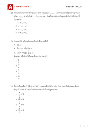 A SEED SCHOOL H-SERIES : APAT1
22
20. กาหนดให้ข้อมูลชุดหนึ่งมีการแจกแจงปกติ หยิบข้อมูล 1 2 3x ,x ,x มาคานวณค่ามาตรฐานปรากฏว่าได้ค่า
เป็น 1 2 3z ,z ,z ตามลาดับ ถ้า 1 2 3z z z แล้ว ค่าเฉลี่ยเลขคณิตของข้อมูลชุดนี้เท่ากับข้อใดต่อไปนี้
(ตุลาคม-52)
1. 1 2 3x x x
2. 1 2 3x x x
3. 3 2 1x x x
4. 1 2 3x x x
21. กาหนดให้ เป็นเซตซึ่งสอดคล้องกับเงื่อนไขต่อไปนี้
ก. 1 A
ข. ถ้า x A แล้ว
1
A
x
ค. x A ก็ต่อเมื่อ 2x 4
จานวนในข้อใดต่อไปนี้เป็นสมาชิกของ (ตุลาคม-52)
1.
1
2
2.
1
8
3.
1
16
4.
1
32
22. ถ้า เป็นมุมซึ่ง 0 180 แล้ว จากเวลาเที่ยงวันถึงบ่ายโมง เข็มยาวและเข็มสั้นของนาฬิกาจะ
ทามุมกันเท่ากับ เป็นครั้งแรกเมื่อเวลาผ่านไปกี่นาที (ตุลาคม-52)
1.
2
13
นาที
2.
2
11
นาที
3.
2
9
นาที
4.
2
7
นาที
 