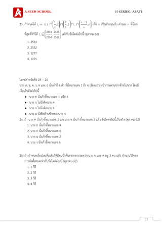 A SEED SCHOOL H-SERIES : APAT1
23
23. กาหนดให้ n
1 2 n 1
I 0,1 ,2 ,3 ... ,n
2 3 n
เมื่อ n เป็นจานวนนับ ค่าของ n ที่น้อย
ที่สุดที่ทาให้ n
2551 2553
I ,
2554 2552
เท่ากับข้อใดต่อไปนี้ (ตุลาคม-52)
1. 2554
2. 2552
3. 1277
4. 1276
โจทย์สาหรับข้อ 24 – 25
นาย ก, ข, ค, ง, จ และ ฉ นั่งเก้าอี่ 6 ตัว ที่มีหมายเลข 1 ถึง 6 เรียงแถว หน้ากระดานจากซ้ายไปขวา โดยมี
เงื่อนไขดังต่อไปนี้
 นาย ค นั่งเก้าอี้หมายเลข 1 หรือ 6
 นาย จ ไม่นั่งติดนาย ค
 นาย จ ไม่นั่งติดนาย ข
 นาย ฉ นั่งติดด้านซ้ายของนาย จ
24. ถ้า นาย ค นั่งเก้าอี้หมายเลข 1 และนาย ข นั่งเก้าอี้หมายเลข 5 แล้ว ข้อใดต่อไปนี้เป็นจริง (ตุลาคม-52)
1. นาย ก นั่งเก้าอี้หมายเลข 4
2. นาย ก นั่งเก้าอี้หมายเลข 6
3. นาย ฉ นั่งเก้าอี้หมายเลข 2
4. นาย ง นั่งเก้าอี้หมายเลข 6
25. ถ้า กาหนดเงื่อนไขเพิ่มเติมให้มีคนนั่งคั่นตรงกลางระหว่างนาย ข และ ค อยู่ 3 คน แล้ว จานวนวิธีของ
การนั่งทั้งหมดเท่ากับข้อใดต่อไปนี้ (ตุลาคม-52)
1. 1 วิธี
2. 2 วิธี
3. 3 วิธี
4. 4 วิธี
 