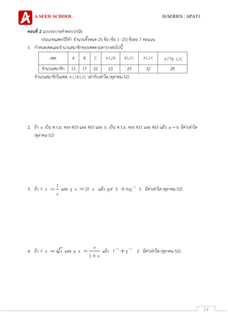 A SEED SCHOOL H-SERIES : APAT1
24
ตอนที่ 2 แบบระบายคาตอบปรนัย
ประเภทแสดงวิธีทา จานวนทั้งหมด 25 ข้อ (ข้อ 1- 25) ข้อละ 7 คะแนน
1. กาหนดเซตและจานวนสมาชิกของเซตตามตารางต่อไปนี้
เซต A B C A B B C A C A B C
จานวนสมาชิก 15 17 22 23 29 32 28
จานวนสมาชิกในเซต A B C เท่ากับเท่าใด (ตุลาคม-52)
2. ถ้า a เป็น ห.ร.ม. ของ 403 และ 465 และ b เป็น ห.ร.ม. ของ 431 และ 465 แล้ว a b มีค่าเท่าใด
(ตุลาคม-52)
3. ถ้า
1
f x
x
และ g x 2f x แล้ว 1
gof 3 fog 3 มีค่าเท่าใด (ตุลาคม-52)
4. ถ้า 3
f x x และ
x
g x
1 x
แล้ว 1 1
f g 2 มีค่าเท่าใด (ตุลาคม-52)
 