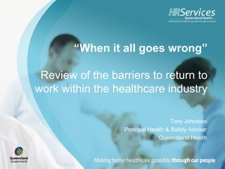 “When it all goes wrong”

 Review of the barriers to return to
work within the healthcare industry

                                     Tony Johnston
                  Principal Health & Safety Adviser
                                Queensland Health
 