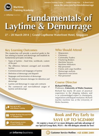 Intensive Training Course | Limited Group Size | So Book Early !

www.ibc-asia.com/laytime&demurrage

Maritime
Training Academy

Fundamentals of
Laytime & Demurrage

an informa business

27 – 28 March 2014 | Grand Copthorne Waterfront Hotel, Singapore

Key Learning Outcomes

Who Should Attend

This masterclass will provide a practical guide to the
law relating to laytime and demurrage and establish its
fundamental principles including:

•	
•	
•	
•	
•	
•	
•	
•	
•	
•	
•	

•	 Types of laytime – fixed time, worldscale, custom
of the port
•	 The difference between averaged and reversible
laytime
•	 Commencement and stoppages of laytime
•	 Definition of demurrage and dispatch
•	 Stoppages and termination of demurrage
•	 The difference between damages for detention and
demurrage
•	 Laytime and demurrage in cargo sale contracts
•	 The commercial and non-traditional usages of
laytime and demurrage

Shipowners
Charterers
Commodity Traders
Chartering Brokers
Maritime lawyers
Maritime Arbitrators
P&I personnel
Claims and cargo handlers
Demurrage analysts
Operations executives
Port personnel

Course Director
Richard Williams,
Professor, University of Wales Swansea
Richard has nearly 40 years of practical
experience in the shipping industry and
is an acknowledged expert in charterparty
negotiations and dispute resolution. Richard
teaches maritime law at the University of
Wales Swansea.

Save up to 40%
with Inhouse Training

Multiple Booking Discount Price
+ 4th Delegate Free

All participants receive
a course Certificate

Book and Pay Early to
SAVE UP TO SGD400!

Or register a team of 3 or more delegates and take advantage of
our Special Group Rate, PLUS – the 4th delegate attends for free!

Customer Service Hotline: +65 6508 2401

 