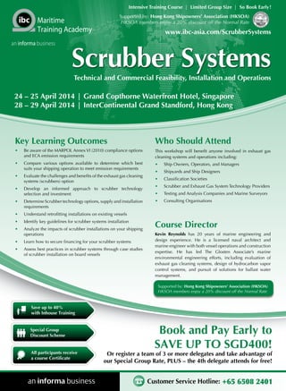 Intensive Training Course | Limited Group Size | So Book Early !
Supported by: Hong Kong Shipowners’ Association (HKSOA)
HKSOA members enjoy a 20% discount off the Normal Rate

Maritime
Training Academy
an informa business

www.ibc-asia.com/ScrubberSystems

Scrubber Systems
Technical and Commercial Feasibility, Installation and Operations

24 – 25 April 2014 | Grand Copthorne Waterfront Hotel, Singapore
28 – 29 April 2014 | InterContinental Grand Standford, Hong Kong

Key Learning Outcomes

Who Should Attend

•	

Be aware of the MARPOL Annex VI (2010) compliance options
and ECA emission requirements

This workshop will benefit anyone involved in exhaust gas
cleaning systems and operations including:

•	

Compare various options available to determine which best
suits your shipping operation to meet emission requirements

•	

Ship Owners, Operators, and Managers

•	

Evaluate the challenges and benefits of the exhaust gas cleaning
systems (scrubbers) option

•	

Shipyards and Ship Designers

•	

Classification Societies

•	

Develop an informed approach to scrubber technology
selection and investment

•	

Scrubber and Exhaust Gas System Technology Providers

•	

Testing and Analysis Companies and Marine Surveyors

•	

Determine Scrubber technology options, supply and installation
requirements

•	

Consulting Organisations

•	

Understand retrofitting installations on existing vessels

•	

Identify key guidelines for scrubber systems installation

•	

Analyze the impacts of scrubber installations on your shipping
operations

•	

Learn how to secure financing for your scrubber systems

•	

Assess best practices in scrubber systems through case studies
of scrubber installation on board vessels

Course Director
Kevin Reynolds has 20 years of marine engineering and
design experience. He is a licensed naval architect and
marine engineer with both vessel operations and construction
expertise. He has led The Glosten Associate’s marine
environmental engineering efforts, including evaluation of
exhaust gas cleaning systems, design of hydrocarbon vapor
control systems, and pursuit of solutions for ballast water
management.
Supported by: Hong Kong Shipowners’ Association (HKSOA)
HKSOA members enjoy a 20% discount off the Normal Rate

Save up to 40%
with Inhouse Training

Special Group
Discount Scheme

All participants receive
a course Certificate

Book and Pay Early to
SAVE UP TO SGD400!

Or register a team of 3 or more delegates and take advantage of
our Special Group Rate, PLUS – the 4th delegate attends for free!

Customer Service Hotline: +65 6508 2401

 