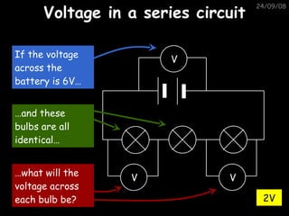 Voltage in a series circuit 05/06/09 2V V V V If the voltage across the battery is 6V… … and these bulbs are all identical… … what will the voltage across each bulb be? 