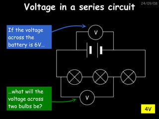 Voltage in a series circuit 05/06/09 4V V V If the voltage across the battery is 6V… … what will the voltage across two bulbs be? 