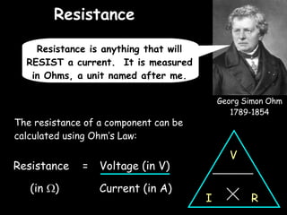 Resistance 05/06/09 The resistance of a component can be calculated using Ohm’s Law: Georg Simon Ohm 1789-1854 Resistance is anything that will RESIST a current.  It is measured in Ohms, a unit named after me. Resistance  =  Voltage (in V) (in   ) Current (in A) V R I 