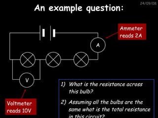An example question: 05/06/09 What is the resistance across this bulb? Assuming all the bulbs are the same what is the total resistance in this circuit? V A Voltmeter reads 10V Ammeter reads 2A 