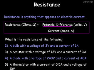 Resistance 05/06/09 Resistance is anything that opposes an electric current. What is the resistance of the following: A bulb with a voltage of 3V and a current of 1A. A resistor with a voltage of 12V and a current of 3A A diode with a voltage of 240V and a current of 40A A thermistor with a current of 0.5A and a voltage of 10V Resistance (Ohms,   ) =  Potential Difference (volts, V)   Current (amps, A) 