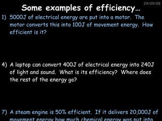 Some examples of efficiency… 05/06/09 5000J of electrical energy are put into a motor.  The motor converts this into 100J of movement energy.  How efficient is it? A laptop can convert 400J of electrical energy into 240J of light and sound.  What is its efficiency?  Where does the rest of the energy go? A steam engine is 50% efficient.  If it delivers 20,000J of movement energy how much chemical energy was put into it? 