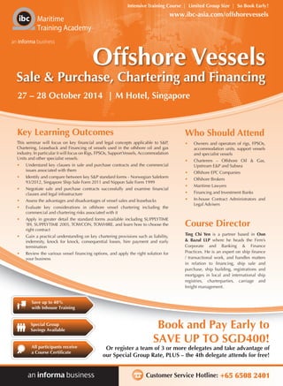 Customer Service Hotline: +65 6508 2401
Or register a team of 3 or more delegates and take advantage of
our Special Group Rate, PLUS – the 4th delegate attends for free!
Book and Pay Early to
SAVE UP TO SGD400!
Intensive Training Course | Limited Group Size | So Book Early!
Maritime
Training Academy
an informa business
Save up to 40%
with Inhouse Training
All participants receive
a Course Certificate
Special Group
Savings Available
www.ibc-asia.com/offshorevessels
Offshore Vessels
Sale & Purchase, Chartering and Financing
27 – 28 October 2014 | M Hotel, Singapore
Key Learning Outcomes
This seminar will focus on key financial and legal concepts applicable to S&P,
Chartering, Leaseback and Financing of vessels used in the offshore oil and gas
industry. In particular it will focus on Rigs, FPSOs, SupportVessels, Accommodation
Units and other specialist vessels.
•	 Understand key clauses in sale and purchase contracts and the commercial
issues associated with them
•	 Identify and compare between key S&P standard forms - Norwegian Saleform
93/2012, Singapore Ship Sale Form 2011 and Nippon Sale Form 1999
•	 Negotiate sale and purchase contracts successfully and examine financial
clauses and legal infrastructure
•	 Assess the advantages and disadvantages of vessel sales and leasebacks
•	 Evaluate key considerations in offshore vessel chartering including the
commercial and chartering risks associated with it
•	 Apply in greater detail the standard forms available including SUPPLYTIME
’89, SUPPLYTIME 2005, TOWCON, TOWHIRE, and learn how to choose the
right contract
•	 Gain a practical understanding on key chartering provisions such as liability,
indemnity, knock for knock, consequential losses, hire payment and early
termination
•	 Review the various vessel financing options, and apply the right solution for
your business
•	 Owners and operators of rigs, FPSOs,
accommodation units, support vessels
and specialist vessels
•	 Charterers – Offshore Oil & Gas,
Upstream E&P and Subsea
•	 Offshore EPC Companies
•	 Offshore Brokers
•	 Maritime Lawyers
•	 Financing and Investment Banks
•	 In-house Contract Administrators and
Legal Advisers
Ting Chi Yen is a partner based in Oon
& Bazul LLP where he heads the Firm’s
Corporate and Banking & Finance
Practices. He is an expert on ship finance
/ transactional work, and handles matters
in relation to financing, ship sale and
purchase, ship building, registrations and
mortgages in local and international ship
registries, charterparties, carriage and
freight management.
Who Should Attend
Course Director
 