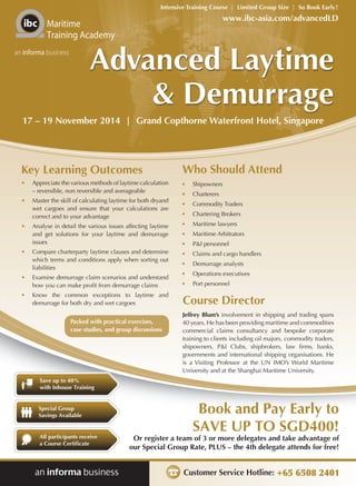 Intensive Training Course | Limited Group Size | So Book Early! 
• Shipowners 
• Charterers 
• Commodity Traders 
• Chartering Brokers 
• Maritime lawyers 
• Maritime Arbitrators 
• P&I personnel 
• Claims and cargo handlers 
• Demurrage analysts 
• Operations executives 
• Port personnel 
Book and Pay Early to 
SAVE UP TO SGD400! 
Or register a team of 3 or more delegates and take advantage of 
our Special Group Rate, PLUS – the 4th delegate attends for free! 
Customer Service Hotline: +65 6508 2401 
Maritime 
Training Academy 
an informa business 
Save up to 40% 
with Inhouse Training 
Special Group 
Savings Available 
All participants receive 
a Course Certificate 
www.ibc-asia.com/advancedLD 
Advanced Laytime 
& Demurrage 
17 – 19 November 2014 | Grand Copthorne Waterfront Hotel, Singapore 
Key Learning Outcomes 
• Appreciate the various methods of laytime calculation 
– reversible, non reversible and averageable 
• Master the skill of calculating laytime for both dryand 
wet cargoes and ensure that your calculations are 
correct and to your advantage 
• Analyse in detail the various issues affecting laytime 
and get solutions for your laytime and demurrage 
issues 
• Compare charterparty laytime clauses and determine 
which terms and conditions apply when sorting out 
liabilities 
• Examine demurrage claim scenarios and understand 
how you can make profit from demurrage claims 
• Know the common exceptions to laytime and 
demurrage for both dry and wet cargoes 
Who Should Attend 
Course Director 
Jeffrey Blum’s involvement in shipping and trading spans 
40 years. He has been providing maritime and commodities 
commercial claims consultancy and bespoke corporate 
training to clients including oil majors, commodity traders, 
shipowners, P&I Clubs, shipbrokers, law firms, banks, 
governments and international shipping organisations. He 
is a Visiting Professor at the UN IMO’s World Maritime 
University and at the Shanghai Maritime University. 
Packed with practical exercises, 
case studies, and group discussions 
 