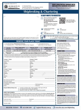 ENJOY SUBSTANTIAL SAVINGS WITH
OUR MULTIPLE BOOKING DISCOUNT!
When 3 or more book onto this course.
See pricing table for full details
FREE
Please photocopy for additional delegates
Delegate 1 Details
Name: Dr/Mr/Ms
Job Title:
Department
Tel:
Mobile No.:
Email:
Who is Head of your Department?
Who is Head of Training?
Delegate 2 Details
Name: Dr/Mr/Ms
Job Title:
Department
Tel:
Mobile No.:
Email:
Delegate 3 Details
Name: Dr/Mr/Ms
Job Title:
Department
Tel:
Mobile No.:
Email:
Delegate 4 Details
Name: Dr/Mr/Ms
Job Title:
Department
Tel:
Mobile No.:
Email:
Company Information
Company Name:
Address:
Main Business/Activity:
Postal Code:
RESERVE YOUR PLACE TODAY!
This label contains your priority booking code. To expedite registration, please do not remove label. If you have
already received a copy of this brochure, we apologise. For reasons of confidentiality, your full particulars were not
available to IBC Asia (S) Pte Ltd for deduplication prior to mail drop.
REGNO.200108203N
LET IBC ASIA COME TO YOU! To talk through the many options available please
call our training specialist Miki Kong
Tel: +65 6508 2477 | Email: onsite.training@ibcasia.com.sg
I cannot attend this event but
please include me in your mailing list.
Yes! I/We Will Attend
Payment Method (Please tick:) I enclose my bankers draft / cheque payable to IBC Asia (S) Pte Ltd
I am paying by bank transfer (copy attached)
Payment by Credit Card. (AMEX, VISA or MasterCard accepted)
CREDIT CARD PAYMENTS
Credit card contact: Department:
Direct phone number: Email:
Payment must be received 10 business days prior to the event. To
take advantage of discounts with an expiry date, registration and
payment must be received by the cut-off date.
• Payment by bankers draft or cheque in S$ or US$ should be
made in favour of “IBC Asia (S) Pte Ltd” and mailed to:
IBC Asia (S) Pte Ltd
c/o Informa Regional Business Services
111 Somerset Road, TripleOne Somerset #10-06
Singapore 238164
Attn: The Accounts Receivable Team
• Payment by bank transfer in S$ or US$ made payable to:
IBC Asia (S) Pte Ltd
A/C No.:147-059513-001 (S$)
A/C No.:260-457866-178 (US$)
The Hongkong and Shanghai Banking Corporation Limited
21 Collyer Quay, HSBC Building
Singapore 049320
Bank Swift Code: HSBCSGSG
Bank Code: 7232
• Payment by Credit Card (AMEX, VISA or MasterCard).
The best way to pay by credit card is through our secure portal
built into the website. To pay by phone please indicate the
contact name and details below and our Customer Services
Team will call within 24 hours to take payment. Please do not
send credit card information by email.
PAYMENT TERMS
HOTEL INFORMATION
• Special Group Discount pricing is applicable to groups of 3 or more delegates from the same organisation registering for the same event, at the same time.
Fee stated is the discounted price PER DELEGATE. Only one discount applies - either the early bird rate OR special rate OR Special Group Discount.
• All fees stated include luncheons, refreshments and complete set of documentation. It does not include the cost of accommodation and travel.
• A 7% Goods & Services Tax (GST) is applicable to all Singapore based companies for Singapore venue.
DATA PROTECTION
The personal information entered during your registration/order,
or provided by you, will be held on a database and may be shared
with companies in the Informa Group in the UK and internationally.
Occasionally, your details may be obtained from or shared with
external companies who wish to communicate with you offers
related to your business activities. If you do not wish your details
to be used for this purpose, please contact our Database Department
at Email: database@ibcasia.com.sg, Tel: +65 6508 2400 or Fax:
+65 6508 2408.
CANCELLATIONS / SUBSTITUTION
Should you be unable to attend, a substitute delegate is welcome
at no extra charge. Cancellations must be received in writing at
least 10 business days before the start of the event, to receive a
refund less 10% processing fee per registration. The company
regrets that no refund will be made available for cancellation
notifications received less than 10 business days before the event.
IMPORTANT NOTE
Please quote the name of the delegate, event title and invoice
number on the advice when remitting payment. Bank charges are
to be deducted from participating organisations own accounts.
Please fax your payment details (copy of remittance advice, cheque
or draft to +65 6508 2407).
Attendance will only be permitted upon receipt of full payment.
Participants wishing to register at the door are responsible to ensure
all details are as published. IBC assumes no further liability or
obligation, beyond the refund of the paid registration fee, in the
event of postponement or cancellation by IBC.
If undelivered, please return to:
111 Somerset Road,
TripleOne Somerset #10-06, Singapore 238164
Tel: +65 6508 2400 Fax: +65 6508 2408
4 – 5 December 2014 | Grand Copthorne Waterfront Hotel, Singapore
6 EASY WAYS TO REGISTER
Email
register@ibcasia.com.sg
Customer Service Hotline
+65 6508 2401
Fax
+65 6508 2407
Web
www.ibc-asia.com/shipbroking
MAIL the attached registration
form with your cheque to
IBC Asia (S) Pte Ltd
c/o Informa Regional Business
Services
111 Somerset Road, TripleOne
Somerset #10-06, Singapore
238164
Scan the QR Code
with your smartphone
and register today
EARLY BIRD RATE
Register and Pay
on or before 26 September 2014
Register and Pay
on or before 31 October 2014
NORMAL RATESPECIAL RATE
Register and Pay
after 31 October 2014
Individuals
Special Group
Discount
FEE PER
DELEGATE
Book a group of 3 or more delegates and pay per delegate
SGD 2,895 (Save SGD 500 per delegate and 4th
attends FREE!)
SGD 2,995 (SAVE SGD 400) SGD 3,195 (SAVE SGD 200) SGD 3,395
Shipbroking & Chartering
REGISTER TODAY! +65 6508 2401 register@ibcasia.com.sg www.ibc-asia.com/shipbroking
The best way to pay by credit card is through our secure on-line registration process, simply log on to the website at www.ibc-asia.com/
shipbroking and click “Register On-line”. If you would prefer to pay over the phone please complete the contact name and details and
our Customer Services Team will call within 24 hours to take payment. As we treat your credit card information in the strictest confidence,
please do not send payment details by email.
Grand Copthorne Waterfront Hotel
392 Havelock Road, Singapore 169663
Tel: +65 6733 0880 | Fax: +65 6733 1072
Contact Person: Ms Tan Ai Li
Email: aili.tan@millenniumhotels.com
P52108 WEB
Shipbroking & Chartering
 