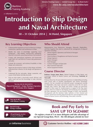 Customer Service Hotline: +65 6508 2401
Or register a team of 3 or more delegates and take advantage of
our Special Group Rate, PLUS – the 4th delegate attends for free!
Book and Pay Early to
SAVE UP TO SGD400!
Intensive Training Course | Limited Group Size | So Book Early!
Maritime
Training Academy
an informa business
Save up to 40%
with Inhouse Training
All participants receive
a Course Certificate
Special Group
Savings Available
www.ibc-asia.com/navalarchitecture
You may also be interested in:
Shipyard Management – Design, Planning & Operations
28 - 29 October 2014, Singapore
Introduction to Ship Design
and Naval Architecture
30 – 31 October 2014 | M Hotel, Singapore
Key Learning Objectives
•	 Understand the importance of naval architecture in design,
construction, operation and maintenance of ships
•	 Identify key areas of knowledge supporting naval
architecture – ship stability, manoeuvring, seakeeping,
ship hull & structures, powering machinery and resistance
•	 Comply with international regulations and frameworks
under IMO, ILO and SOLAS to ensure ship performance
and safety
•	 Evaluate the economic and technical feasibility of ship
design and construction
•	 Appreciate the technical aspects of ship design and better
understand their influence on the design and operation of
ships
•	 Understand the key principles, design constraints, and
causes of hull failure and ship structures
•	 Find out what makes a structurally sound, efficient, and
stable vessel and use this knowledge to make informed
decisions
Who Should Attend
Representatives from Shipowners, Managers, Shipyards, Shipbuilders,
and Parts Suppliers that need to understand the management of shipyard
operations including:
•	 Marine Engineer, Operations and Technical Managers
•	 Superintendents
•	 Naval Architects, Draughtsman and Marine Surveyors
•	 Design Engineers
•	 Project Managers
•	 Fleet Managers
•	 Contract Managers and Specialist
•	 Ship Conversion Specialist
•	 Marine Equipment Vendors
Course Director
Professor George James Bruce, Retired Professor of Ship Repair and
Conversion, School of Marine Science and Technology, University of
Newcastle
Professor Bruce has 30 years industrial experience in shipbuilding including
more recent roles in facilities development and marine technology
research. He has consulted and delivered project management training
for shipbuilders, ship repair and marine companies across the UK, Spain,
Portugal, Italy, Greece, Abu Dhabi and Oman. George was previously
involved in three major EU funded projects in support of the ship repair
industry where he worked on developing and transferring new technology
into their operations. He was formerly Manager of Policy and Standards
Development with the Maritime Safety Authority of New Zealand and
recently retired from teaching shipyard production and management at the
School of Marine Science and Technology, Newcastle University.
 