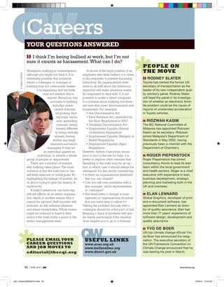 Careers
                         your questions answered
                         ❱❱ I think I’m being bullied at work, but I’m not
                         sure it counts as harassment. What can I do?
                                                                                                                     people on
                         Workplace bullying is commonplace,                  In terms of the legal position of an    the move
      © ToMAz LEvSTEK




                         although you might not think it. It is          employee who feels bullied, it is down
                         extremely possible that someone                 to the employer to prevent harassing        ❱❱ Rodney SlateR
                         whom a colleague or manager is                  behaviour. An organisational state-         Toyota has named the former US
                         bullying may not consciously realise            ment to all staff about the behaviour       secretary of transportation as the
                                  it is happening and certainly          expected will make situations easier        leader of its new independent qual-
                                        may not mention this to          for employers to deal with. It is not       ity advisory panel. Rodney Slater
                                            anyone. Behaviour that       possible to make a direct complaint         will head the panel in its investiga-
                                              accounts to bullying       to a tribunal about bullying, but there     tion of whether an electronic throt-
                                                includes unwar-          are laws that cover discrimination and      tle problem could be the cause of
                                                  ranted criticism,      harassment. For example:                    reports of unintended acceleration
                                                   nit-picking, find-        • Sex Discrimination Act                in Toyota vehicles.
                                                    ing faults, exclu-       • Race Relations Act, amended by
                                                    sion, spreading            the Race Regulations in 2003          ❱❱ Ridzwan KaSim
                                                    rumours, being           • Disability Discrimination Act         The IEC National Committee of
                                                    treated different-       • Employment Equality (Sexual           Malaysia has appointed Ridzwan
                                                   ly, being verbally          Orientation) Regulations              Kasim as its secretary. Ridzwan
                                                  abused, having             • Employment Equality (Religion or      joined Malaysia’s Department of
                                                written warnings               Belief) Regulations                   Standards in May 2002, having
                                              imposed and micro-             • Employment Equality (Age)             previously been a chemist with the
                                            managing. It may be                Regulations.                          Department of Chemistry.
                                         an individual against an        However, before it becomes neces-
                                   individual, or involve a whole        sary to turn to the law for help, it is     ❱❱ RogeR PiePenStocK
                         group of people or department.                  better to explore other avenues first.      Roger Piepenstock has joined
                             There are a number of reasons               Speaking to the bully may be an op-         consultancy Amnis to lead its lean
                         why bullying takes place. The most              tion, in which case it should always be     team within the local government
                         common is that the bully him or her-            attempted. It’s also worth considering:     and health sectors. Roger is a chief
                         self feels insecure or inadequate. By           • Is there an organisational statement      executive with experience in lean,
                         highlighting the failings of another, he          that you can consult?                     business development, strategic
                         or she is trying to give the illusion of        • Can you talk over problems with a         planning and marketing both in the
                         superiority.                                      line manager, union representative        UK and overseas.
                             A bully’s behaviour can have sig-             or colleague?
                         nificant effects on an entire organisa-         • Has there been a change in man-           ❱❱ elan lennaRd
                         tion, which is another reason why it              agement or organisational structure       Global Graphics, developer of print
                         cannot be ignored. Staff turnover will            that you need time to adjust to?          and e-document software, has
                         increase, as will sickness absence              Talking the problem through with a          appointed Elan Lennard as direc-
                         and stress breakdowns. Whole teams              colleague should be a first port of call.   tor of quality assurance. Elan has
                         might be induced to hand in their               Keeping a diary of incidents will also      more than 17 years’ experience of
                         notice if the bully holds a place in the        be handy, particularly if the situation     software design, development and
                         senior management team.                         does require you to go to a tribunal.       quality assurance.

                                                                                                                     ❱❱ yvo de BoeR
                                                                                                                     UN top climate change official Yvo
                                                                                                                     de Boer has announced his resig-
                         please email your                                useful links                               nation. The executive secretary of
                         career questions                                 www.acas.org.uk                            the UN Framework Convention on
                         and job moves to                                 www.bullyonline.org                        Climate Change announced that he
                         editorial@thecqi.org                             www.direct.gov.uk                          was leaving his post in March.




                        52   | APRIL 2010 | qw                                                                                                  www.thecqi.org




p52_CareersQWApril10.indd 52                                                                                                                                     18/3/10 12:24:03
 