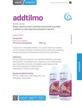 A Jordanian Animal Health Organization
addtilmo
Broad-spectrum semi-synthetic bactericidal macrolide
antibiotic to treat respiratory diseases in poultry.
Composition
Each 1 mL contains:
Tilmicosin phosphate		 250 mg
Tilmicosin is a macrolide antibiotic. It is used in veterinary medicine
for the treatment of bovine respiratory disease and bovine respiratory
disease associated with Mannheimia (Pasteurella) haemolytica.
Indications
For the control and treatment of respiratory infections associated
with tilmicosin-susceptible micro-organisms such as Mycoplasma
spp. Pasteurella multocida, Actinobacillus pleuropneumoniae,
Actinomyces pyogenes and Mannheimia
haemolytica in chickens and turkeys.
Dosage and Administration
250 mL / 1000 Litres of drinking water or as
advised by a veterinarian.
PRIMARY FUNCTION
NUTRITION FACTS
liquidmedicinal
Classification
Medicinal
Product Code
AVM05
Packing
1 Litre
antibiotic
antibioticaddvet
 