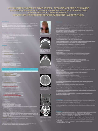Introduction:
Les sinusites frontales sont des sinusites rares, caractérisées par la fréquence de leurs
complications
Les rapports anatomiques étroits du sinus frontal avec l’orbite et les structures
méningo-encéphaliques sont à l’origine de ces complications redoutablesObjectifs:
Evaluer les aspects cliniques, thérapeutiques et le profil évolutif des sinusites
frontales compliquées.
Matériel et méthodes:
Etude rétrospective, étalée sur une période de 12 ans (2002-2014)
13 patients, pris en charge pour sinusite frontale compliquée au service d’ORL
et CMF de la Rabta
Tous nos patients ont bénéficié de:
• Examen clinique avec EN
• Bilan biologique
• Examen ophtalmologique spécialisé
• TDM du massif facial ( initiale et de contrôle)
Résultats:
1. Age:
Moyenne d’âge : 28 ans (16 – 55 ans)
2. Sexe :
11 Hommes / 2 Femmes Sex-ratio 5,5
Nette prédominance masculine
3. Antécédents :
Notion de prise préalable d’antibiotiques : 76% des cas
4. Motif de consultation :
Céphalées frontales: 13 cas
Signes oculaires: 11 cas
Tuméfaction frontale inflammatoire: 10 cas
Signes rhinologiques: 7 cas
Fièvre: 3 cas
5. Délai de consultation: 5 jours à 2 mois
6. Examen ORL :
Tuméfaction frontale inflammatoire: 10 patients
spontanément fistulisée : 2 patients
EN: pus au niveau du méat moyen : 9 patients
7. Examen ophtalmologique :
8. Examen neurologique : normal
9. Examen général: Fièvre (39°) : 3 patients
10. Prélèvement bactériologique: 8 patients
(drainage des collections, MM ds 3 cas),
Culture :
Staphylocoque auréus: 2 cas
Streptococcus pneumoniae: 1 cas
Culture négative: 5 cas
11. TDM cérebrale et massif facial : tous les cas
Complications crâniennes: 9 cas
Complications endocrâniennes: 1 cas
Complications orbitaires: 3 cas
• COMPLICATIONS CRANIENNES: 9 cas
ostéite du sinus frontal dans 9 cas, associée à :
 Une lyse de la table interne (3cas)
 Une lyse de la table externe (4cas)
 Abcès sous périosté frontal (1cas)
 Infiltration des parties molles frontales (4cas)
 Collection frontale (2cas)
• COMPLICATIONS CRÂNIENNES : 1 cas
• COMPLICATIONS OCULO-ORBITAIRES: 3 cas
 Atteinte pré-septale :1cas (cellulite)
 Atteinte rétro-septale: 2cas (cellulite orbitaire)
12. Traitement :
 Médical :
• Antibiothérapie
Triple ou double Antibiothérapie
Probabiliste instaurée en urgence
Prolongée par voie parentérale de 15 à 21 jours
Relayée par voie orale pendant 2 à 3 semaines
• Traitement anticoagulant (patient présentant une thrombose du sinus caverneux)
• Antalgiques
• Lavages pluriquotidiens des fosses nasales
 -Chirurgical : 8 cas
• Drainage d’une collection frontale sous cutanée par incision en regard de la collection : 6
cas (collection et infiltration parties molles)
• Drainage du foyer sinusien par voie endoscopique (reperméabilisation du CNF) : 4 cas
• Drainage d’une collection orbitaire par voie sourcilière en double équipe ORL et
Ophtalmologue 1cas
• Traitement de l’ostéite par voie mixte (externe de Jaques et endonasale) :1 cas
13. Evolution favorable:
Régression complète des signes cliniques et radiologiques : 9cas
Recul moyen de 12mois*
14. Récidive: 2 patients
Délai de 2 et 4 mois respectivement,
Il s’agissait d’une ostéite de la de la paroi antérieure de SF ou tumeur de Pott’s Puffy .
Ces 2 patients ont gardé un défect osseux de la table externe du SF
Discussion :
La propagation de l’infection du sinus se fait par contigüité: diffusion de l’inflammation après
érosion osseuse, par voie veineuse à travers des thrombophlébites cérébrales
Le taux exacte de survenue de complications au cours des sinusites frontales est difficile à
préciser, il est estimé de 3 à 20%
Le pneumocoque, le staphylocoque, l’haemophilus et les anaérobies sont les germes les plus
incriminés dans la survenue de complications,
l’atteinte poly microbienne reste toutefois fréquente
la TDM est l’examen de choix, elle permet de préciser le siège de l’infection et son extension
les complications crâniennes semblent être les plus fréquentes
Les complications crâniennes: les + fréquentes (NS: 9 cas)
L’ostéite du SF peut toucher la table interne ou externe du sinus
Lorsqu’il existe une effraction de la table externe, une collection sous périostée peut se constituer
avec parfois une fistulisation à la peau, on parle alors de Pott’s Puffy tumor
L’atteinte de la table interne du SF peut être à l’origine d’un empyème
Un défect osseux lié à l’ostéite peut apparaitre d’une façon retardée , lors des contrôles
tomodensitométriques
Les complications endocrâniennes
1)Abcès cérébral
La localisation frontale est la plus fréquente, une localisation multiples est possible
Le traitement chirurgical comprend le drainage du foyer sinusien et de l’abcès
l’Antibiothérapie sera prolongée pendant 6 semaines au moins
2)Méningite
Survient essentiellement lors des sinusites frontales à évolution chronique
L’étude du LCR permet la confirmation du dg et la recherche du germe en cause
L’éradication de la porte d’entrée sinusienne est indispensable
Les complications endocrâniennes
3)Empyème sous dural
Pourvoyeur d’un taux de mortalité de 35%
L’IRM constitue l’examen de choix pour le dg et le contrôle après traitement
La PEC comporte l’antibiothérapie parentérale associée à un drainage chirurgical de l’empyème
et du foyer sinusien
4)Empyème extra dural
plus rare, apparait dans le cadre d’une ostéite touchant la table interne du SF
5)Thrombophlébite cérébrale: (NS: 1 cas)
La propagation s’effectue par voie veineuse
Intéresse essentiellement le sinus longitudinal supérieur
Le pronostic dépend de l’importance de l’extension et de la précocité du traitement
Les complications orbitaires:(NS: 3 cas)
La classification radio anatomique de chandler permet de classer l’atteinte orbitaire selon sa
gravité en 5 stades
L’atteinte pré septale prédomine par rapport à l’atteinte rétro septale
L’abcès sous périosté supérieur est la complication rétro septale la plus fréquentes des SFC
Urgence: antibiothérapie à large spectre associée à un drainage dans les formes collectées
La céphalosporine de 3ème génération et l’amoxicilline- acide clavulanique sont les molécules les
plus rapportée dans la littérature
Les nouvelles quinolones gagnent actuellement de l’intérêt du fait de leur bonne diffusion
tissulaire et leur rapidité d’action
Conclusion :
Les complications des sinusites frontales constituent une urgence diagnostique et thérapeutique.
Le recours à l’imagerie permet d’orienter la prise en charge
Un traitement adapté et une prise en charge précoce permettent d’améliorer le pronostic vital et
fonctionnel
Figure 1 : tuméfaction frontale
spontanément fistilisée à la peau
Figure 2 : TDM du MF en
coupe axile montrant un
comblement des SF avec lyse
de la table externe
Figure 3 :TDM du MF en coupe
axiale montrant un comblement
des SF avec lyse de la table
externe et collection des parties
molles
Figure 4 : TDM cérébrale en
coupe axiale montrant un
empyème frontal de 5 mm
Figure 5 :TDM du MF en coupe
coronale montrant un sinusite
frontale droite compliquée
d’une ostéite de toit de l’orbite
et d’une collection intra-orbitaire
droite
Références :
(1) Dankbaar JW, Van Bemmel AJM, Pameijer FA. Imaging findings of the orbital and intracranial
complications of acute bacterial rhinosinusitis. Insights Imaging.2015; 15: 415-24.
(2) Goldberg AN, Orozlan G, Anderson TD. Complications of frontal sinusitis and their
management. Otolaryngol Clin North Ann.2001; 34: 211-25.
(3) Haider HR, Mayaytepek E, Schaper J, Vogel M. Pott’s puffy tumor: a forgotten differential
diagnosis of frontal swelling of the forehead. J Ped Surg.2012; 47: 1919-21.
(4) Amanou L, Van Den Abbale, Bonfils P. sinusites frontales.EMC (Elsevier SAS, Paris) ORL,
20430 ; 2000.
(5) Weber R, Draf W, Kratzsch B, Hosemann W. Modern concepts of frontal sinus surgery.
Laryngoscope 2001; 111: 137-46.
 