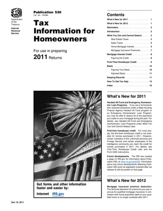 Publication 530
               Cat. No. 15058K                      Contents

               Tax
Department                                          What’s New for 2011 . . . . . . . . . . . . . . .         1
of the
Treasury                                            What’s New for 2012 . . . . . . . . . . . . . . .         1



               Information for
Internal                                            Reminders . . . . . . . . . . . . . . . . . . . . . .     2
Revenue                                             Introduction . . . . . . . . . . . . . . . . . . . . .    2
Service


               Homeowners
                                                    What You Can and Cannot Deduct . . . . .                  2
                                                         Real Estate Taxes . . . . . . . . . . . . . . . 3
                                                         Sales Taxes . . . . . . . . . . . . . . . . . . . 4
                                                         Home Mortgage Interest . . . . . . . . . . . 4

               For use in preparing                      Mortgage Insurance Premiums . . . . . . . 7


               2011 Returns
                                                    Mortgage Interest Credit . . . . . . . . . . . .          8
                                                         Figuring the Credit . . . . . . . . . . . . . . . 8
                                                    First-Time Homebuyer Credit . . . . . . . .               9
                                                    Basis . . . . . . . . . . . . . . . . . . . . . . . . . 10
                                                         Figuring Your Basis . . . . . . . . . . . . . 10
                                                         Adjusted Basis . . . . . . . . . . . . . . . . 11
                                                    Keeping Records . . . . . . . . . . . . . . . . . 11
                                                    How To Get Tax Help . . . . . . . . . . . . . . 13
                                                    Index . . . . . . . . . . . . . . . . . . . . . . . . . . 16




                                                    What’s New for 2011
                                                    Hardest Hit Fund and Emergency Homeown-
                                                    ers’ Loan Programs. If you are a homeowner
                                                    who received assistance under a State Housing
                                                    Finance Agency Hardest Hit Fund program or
                                                    an Emergency Homeowners’ Loan Program,
                                                    you may be able to deduct all of the payments
                                                    you made on your mortgage during the year. For
                                                    details, see Hardest Hit Fund and Emergency
                                                    Homeowners’ Loan Programs under What You
                                                    Can and Cannot Deduct, later.

                                                    First-time homebuyer credit. For most peo-
                                                    ple, the first-time homebuyer credit is not avail-
                                                    able for homes purchased in 2011. However,
                                                    certain members of the uniformed services and
                                                    Foreign Service and certain employees of the
                                                    intelligence community can claim the credit for
                                                    homes purchased in 2011. For details, see
                                                    First-Time Homebuyer Credit, later and the
                                                    Form 5405 instructions.

                                                    Future developments. The IRS has created
                                                    a page on IRS.gov for information about Publi-
                                                    cation 530, at www.irs.gov/pub530. Information
                                                    about any future developments affecting Publi-
                                                    cation 530 (such as legislation enacted after we
                                                    release it) will be posted on that page.




                                                    What’s New for 2012
                  Get forms and other information
                                                    Mortgage insurance premium deduction.
                  faster and easier by:             The itemized deduction for premiums you pay or
                                                    accrue for qualified mortgage insurance in con-
                  Internet IRS.gov                  nection with home acquisition debt on your qual-
                                                    ified home is no longer available after 2011.

Dec 19, 2011
 