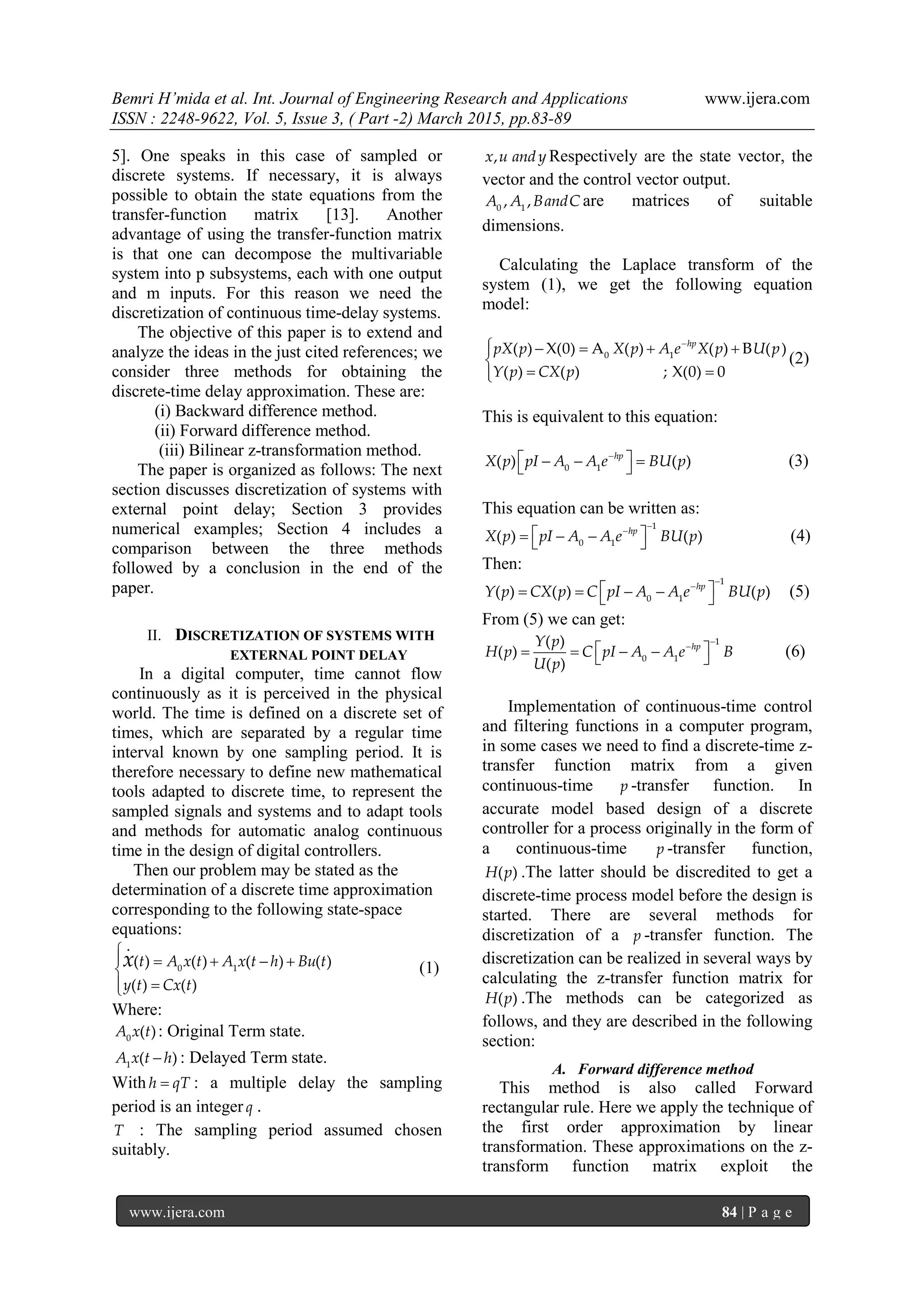 Bemri H’mida et al. Int. Journal of Engineering Research and Applications www.ijera.com
ISSN : 2248-9622, Vol. 5, Issue 3, ( Part -2) March 2015, pp.83-89
www.ijera.com 84 | P a g e
5]. One speaks in this case of sampled or
discrete systems. If necessary, it is always
possible to obtain the state equations from the
transfer-function matrix [13]. Another
advantage of using the transfer-function matrix
is that one can decompose the multivariable
system into p subsystems, each with one output
and m inputs. For this reason we need the
discretization of continuous time-delay systems.
The objective of this paper is to extend and
analyze the ideas in the just cited references; we
consider three methods for obtaining the
discrete-time delay approximation. These are:
(i) Backward difference method.
(ii) Forward difference method.
(iii) Bilinear z-transformation method.
The paper is organized as follows: The next
section discusses discretization of systems with
external point delay; Section 3 provides
numerical examples; Section 4 includes a
comparison between the three methods
followed by a conclusion in the end of the
paper.
II. DISCRETIZATION OF SYSTEMS WITH
EXTERNAL POINT DELAY
In a digital computer, time cannot flow
continuously as it is perceived in the physical
world. The time is defined on a discrete set of
times, which are separated by a regular time
interval known by one sampling period. It is
therefore necessary to define new mathematical
tools adapted to discrete time, to represent the
sampled signals and systems and to adapt tools
and methods for automatic analog continuous
time in the design of digital controllers.
Then our problem may be stated as the
determination of a discrete time approximation
corresponding to the following state-space
equations:
    


0 1
.
( ) ( ) ( ) ( )
( ) ( )
t A x t A x t h Bu t
y t Cx t
x (1)
Where:
0
( )A x t : Original Term state.
1
( )A x t h : Delayed Term state.
With h qT : a multiple delay the sampling
period is an integer q .
T : The sampling period assumed chosen
suitably.
,x u andy Respectively are the state vector, the
vector and the control vector output.
0 1
, ,A A BandC are matrices of suitable
dimensions.
Calculating the Laplace transform of the
system (1), we get the following equation
model:

    

 
0 1
( ) X(0) A ( ) ( ) B ( )
( ) ( ) ; X(0) 0
hp
pX p X p A e X p U p
Y p CX p
(2)
This is equivalent to this equation:

    0 1
( ) ( )hp
X p pI A A e BU p (3)
This equation can be written as:


    
1
0 1
( ) ( )hp
X p pI A A e BU p (4)
Then:


     
1
0 1
( ) ( ) ( )hp
Y p CX p C pI A A e BU p (5)
From (5) we can get:


     
1
0 1
( )
( )
( )
hpY p
H p C pI A A e B
U p
(6)
Implementation of continuous-time control
and filtering functions in a computer program,
in some cases we need to find a discrete-time z-
transfer function matrix from a given
continuous-time p -transfer function. In
accurate model based design of a discrete
controller for a process originally in the form of
a continuous-time p -transfer function,
( )H p .The latter should be discredited to get a
discrete-time process model before the design is
started. There are several methods for
discretization of a p -transfer function. The
discretization can be realized in several ways by
calculating the z-transfer function matrix for
( )H p .The methods can be categorized as
follows, and they are described in the following
section:
A. Forward difference method
This method is also called Forward
rectangular rule. Here we apply the technique of
the first order approximation by linear
transformation. These approximations on the z-
transform function matrix exploit the
 