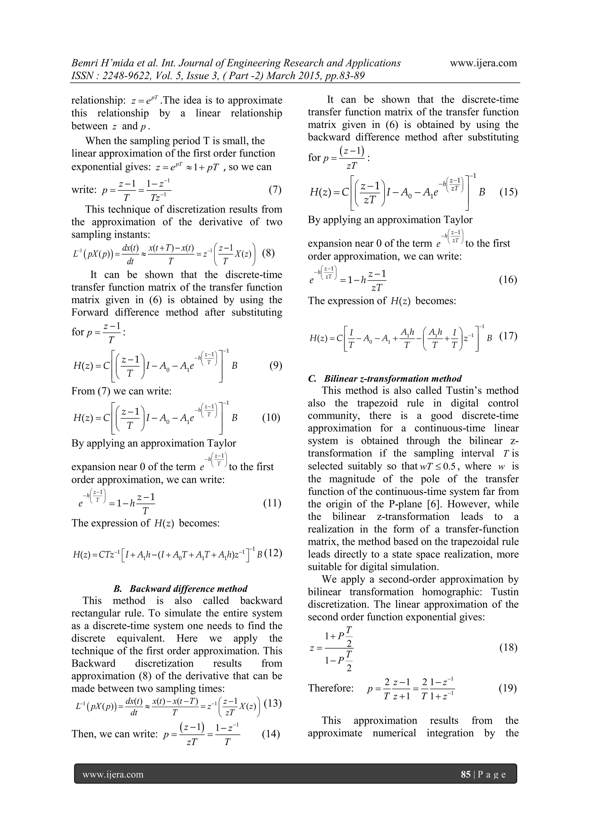 Bemri H’mida et al. Int. Journal of Engineering Research and Applications www.ijera.com
ISSN : 2248-9622, Vol. 5, Issue 3, ( Part -2) March 2015, pp.83-89
www.ijera.com 85 | P a g e
relationship: pT
z e .The idea is to approximate
this relationship by a linear relationship
between z and p .
When the sampling period T is small, the
linear approximation of the first order function
exponential gives: 1pT
z e pT   , so we can
write:
1
1
1 1z z
p
T Tz


 
  (7)
This technique of discretization results from
the approximation of the derivative of two
sampling instants:
 1 1( ) ( ) ( ) 1
( ) ( )
dx t x t T x t z
L pX p z X z
dt T T
    
    
 
(8)
It can be shown that the discrete-time
transfer function matrix of the transfer function
matrix given in (6) is obtained by using the
Forward difference method after substituting
for
1z
p
T

 :

  
  
 
   
    
   
1
1
0 1
1
( )
z
h
Tz
H z C I A A e B
T
(9)
From (7) we can write:

  
  
 
   
    
   
1
1
0 1
1
( )
z
h
Tz
H z C I A A e B
T
(10)
By applying an approximation Taylor
expansion near 0 of the term
  
  
 
1z
h
T
e to the first
order approximation, we can write:
  
  
  
 
1
1
1
z
h
T z
e h
T
(11)
The expression of ( )H z becomes:

  
      
1
1 1
1 0 1 1( ) ( )H z CTz I A h I A T A T A h z B (12)
B. Backward difference method
This method is also called backward
rectangular rule. To simulate the entire system
as a discrete-time system one needs to find the
discrete equivalent. Here we apply the
technique of the first order approximation. This
Backward discretization results from
approximation (8) of the derivative that can be
made between two sampling times:
 1 1( ) ( ) ( ) 1
( ) ( )
dx t x t x t T z
L pX p z X z
dt T zT
   
 
 
  
   (13)
Then, we can write:
  1
1 1z z
p
zT T

 
  (14)
It can be shown that the discrete-time
transfer function matrix of the transfer function
matrix given in (6) is obtained by using the
backward difference method after substituting
for
 1z
p
zT

 :
 
  
 


  
  
   

  
1
1
0 1
1
( )
z
h
zTz
H z C I A A e B
zT
(15)
By applying an approximation Taylor
expansion near 0 of the term
  
  
 
1z
h
zT
e to the first
order approximation, we can write:
  
  
  
 
1
1
1
z
h
zT z
e h
zT
(16)
The expression of ( )H z becomes:


  
       
   
1
11 1
0 1
( )
A h A hI I
H z C A A z B
T T T T
(17)
C. Bilinear z-transformation method
This method is also called Tustin’s method
also the trapezoid rule in digital control
community, there is a good discrete-time
approximation for a continuous-time linear
system is obtained through the bilinear z-
transformation if the sampling interval T is
selected suitably so that 0.5wT  , where w is
the magnitude of the pole of the transfer
function of the continuous-time system far from
the origin of the P-plane [6]. However, while
the bilinear z-transformation leads to a
realization in the form of a transfer-function
matrix, the method based on the trapezoidal rule
leads directly to a state space realization, more
suitable for digital simulation.
We apply a second-order approximation by
bilinear transformation homographic: Tustin
discretization. The linear approximation of the
second order function exponential gives:
1
2
1
2
T
P
z
T
P



(18)
Therefore:
1
1
2 1 2 1
1 1
z z
p
T z T z


 
 
 
(19)
This approximation results from the
approximate numerical integration by the
 