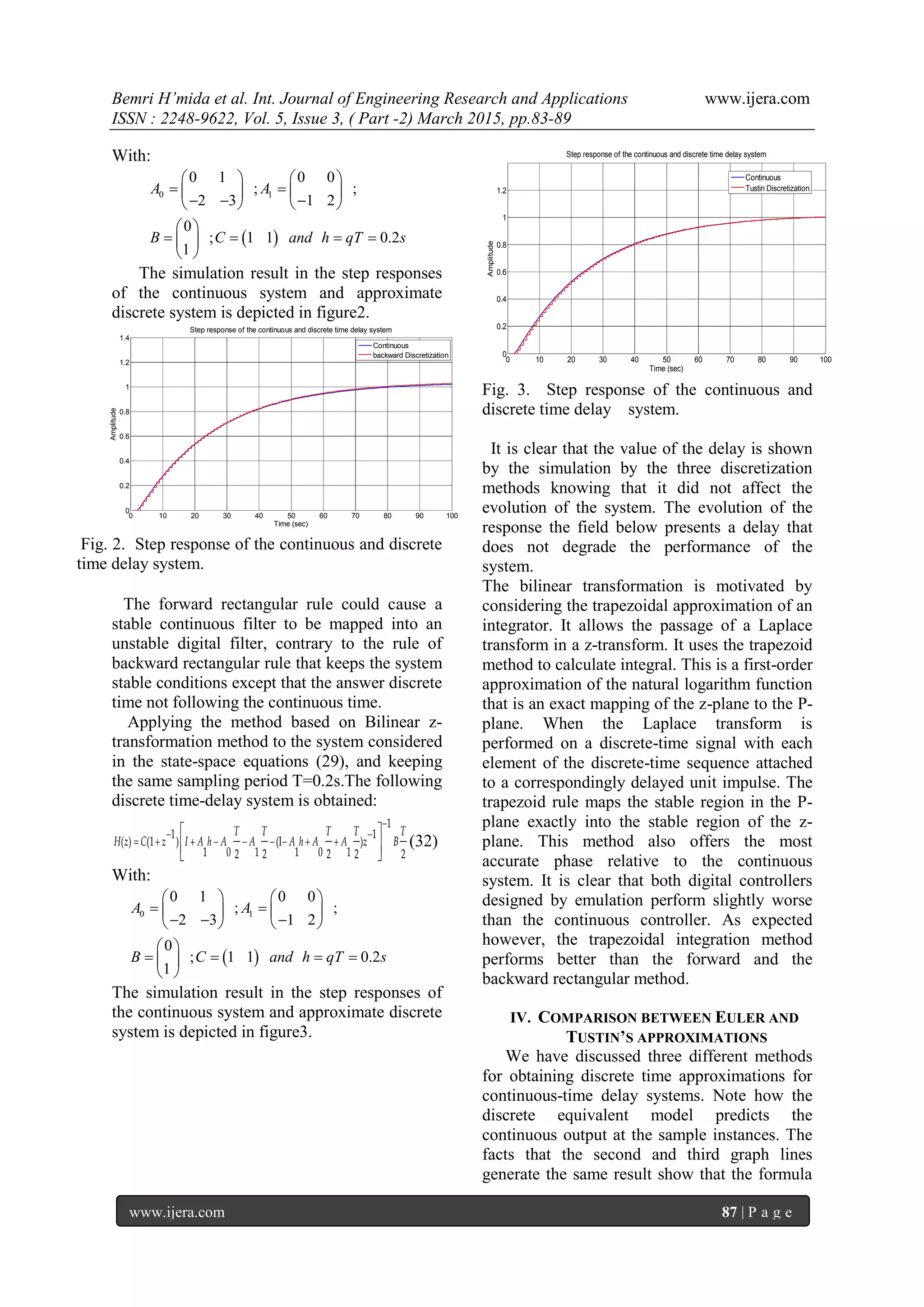 Bemri H’mida et al. Int. Journal of Engineering Research and Applications www.ijera.com
ISSN : 2248-9622, Vol. 5, Issue 3, ( Part -2) March 2015, pp.83-89
www.ijera.com 87 | P a g e
With:
 
0 1
0 1 0 0
; ;
2 3 1 2
0
; 1 1 0.2
1
A A
B C and h qT s
   
    
     
 
    
 
The simulation result in the step responses
of the continuous system and approximate
discrete system is depicted in figure2.
0 10 20 30 40 50 60 70 80 90 100
0
0.2
0.4
0.6
0.8
1
1.2
1.4
Time (sec)
Amplitude
Step response of the continuous and discrete time delay system
Continuous
backward Discretization
Fig. 2. Step response of the continuous and discrete
time delay system.
The forward rectangular rule could cause a
stable continuous filter to be mapped into an
unstable digital filter, contrary to the rule of
backward rectangular rule that keeps the system
stable conditions except that the answer discrete
time not following the continuous time.
Applying the method based on Bilinear z-
transformation method to the system considered
in the state-space equations (29), and keeping
the same sampling period T=0.2s.The following
discrete time-delay system is obtained:

 
        
 
  
1
1 1
( ) (1 ) (I )
1 0 1 1 0 12 2 2 2 2
T T T T T
H z C z I A h A A A h A A z B (32)
With:
 
0 1
0 1 0 0
; ;
2 3 1 2
0
; 1 1 0.2
1
A A
B C and h qT s
   
    
     
 
    
 
The simulation result in the step responses of
the continuous system and approximate discrete
system is depicted in figure3.
0 10 20 30 40 50 60 70 80 90 100
0
0.2
0.4
0.6
0.8
1
1.2
Time (sec)
Amplitude
Step response of the continuous and discrete time delay system
Continuous
Tustin Discretization
Fig. 3. Step response of the continuous and
discrete time delay system.
It is clear that the value of the delay is shown
by the simulation by the three discretization
methods knowing that it did not affect the
evolution of the system. The evolution of the
response the field below presents a delay that
does not degrade the performance of the
system.
The bilinear transformation is motivated by
considering the trapezoidal approximation of an
integrator. It allows the passage of a Laplace
transform in a z-transform. It uses the trapezoid
method to calculate integral. This is a first-order
approximation of the natural logarithm function
that is an exact mapping of the z-plane to the P-
plane. When the Laplace transform is
performed on a discrete-time signal with each
element of the discrete-time sequence attached
to a correspondingly delayed unit impulse. The
trapezoid rule maps the stable region in the P-
plane exactly into the stable region of the z-
plane. This method also offers the most
accurate phase relative to the continuous
system. It is clear that both digital controllers
designed by emulation perform slightly worse
than the continuous controller. As expected
however, the trapezoidal integration method
performs better than the forward and the
backward rectangular method.
IV. COMPARISON BETWEEN EULER AND
TUSTIN’S APPROXIMATIONS
We have discussed three different methods
for obtaining discrete time approximations for
continuous-time delay systems. Note how the
discrete equivalent model predicts the
continuous output at the sample instances. The
facts that the second and third graph lines
generate the same result show that the formula
 