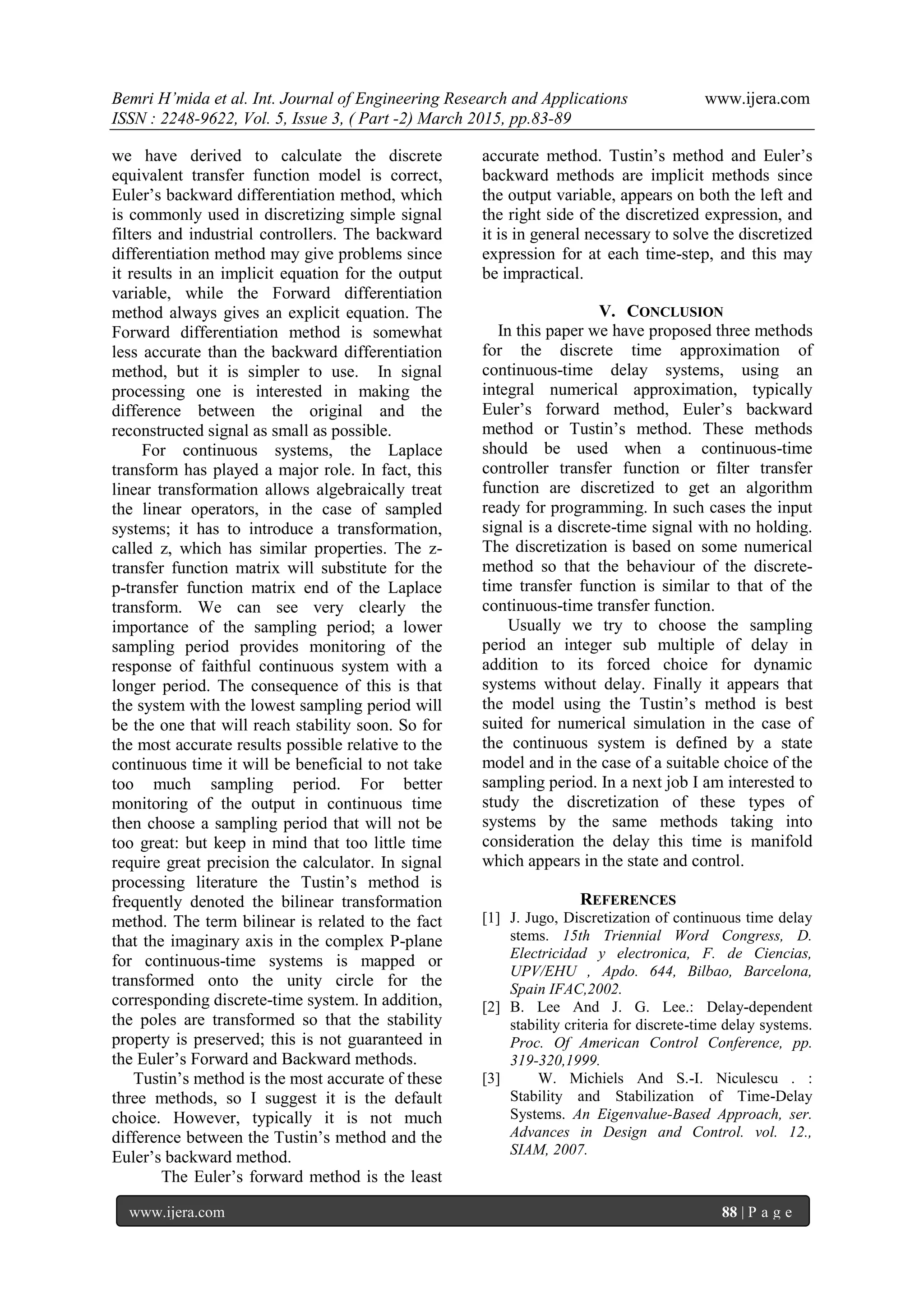 Bemri H’mida et al. Int. Journal of Engineering Research and Applications www.ijera.com
ISSN : 2248-9622, Vol. 5, Issue 3, ( Part -2) March 2015, pp.83-89
www.ijera.com 88 | P a g e
we have derived to calculate the discrete
equivalent transfer function model is correct,
Euler’s backward differentiation method, which
is commonly used in discretizing simple signal
filters and industrial controllers. The backward
differentiation method may give problems since
it results in an implicit equation for the output
variable, while the Forward differentiation
method always gives an explicit equation. The
Forward differentiation method is somewhat
less accurate than the backward differentiation
method, but it is simpler to use. In signal
processing one is interested in making the
difference between the original and the
reconstructed signal as small as possible.
For continuous systems, the Laplace
transform has played a major role. In fact, this
linear transformation allows algebraically treat
the linear operators, in the case of sampled
systems; it has to introduce a transformation,
called z, which has similar properties. The z-
transfer function matrix will substitute for the
p-transfer function matrix end of the Laplace
transform. We can see very clearly the
importance of the sampling period; a lower
sampling period provides monitoring of the
response of faithful continuous system with a
longer period. The consequence of this is that
the system with the lowest sampling period will
be the one that will reach stability soon. So for
the most accurate results possible relative to the
continuous time it will be beneficial to not take
too much sampling period. For better
monitoring of the output in continuous time
then choose a sampling period that will not be
too great: but keep in mind that too little time
require great precision the calculator. In signal
processing literature the Tustin’s method is
frequently denoted the bilinear transformation
method. The term bilinear is related to the fact
that the imaginary axis in the complex P-plane
for continuous-time systems is mapped or
transformed onto the unity circle for the
corresponding discrete-time system. In addition,
the poles are transformed so that the stability
property is preserved; this is not guaranteed in
the Euler’s Forward and Backward methods.
Tustin’s method is the most accurate of these
three methods, so I suggest it is the default
choice. However, typically it is not much
difference between the Tustin’s method and the
Euler’s backward method.
The Euler’s forward method is the least
accurate method. Tustin’s method and Euler’s
backward methods are implicit methods since
the output variable, appears on both the left and
the right side of the discretized expression, and
it is in general necessary to solve the discretized
expression for at each time-step, and this may
be impractical.
V. CONCLUSION
In this paper we have proposed three methods
for the discrete time approximation of
continuous-time delay systems, using an
integral numerical approximation, typically
Euler’s forward method, Euler’s backward
method or Tustin’s method. These methods
should be used when a continuous-time
controller transfer function or filter transfer
function are discretized to get an algorithm
ready for programming. In such cases the input
signal is a discrete-time signal with no holding.
The discretization is based on some numerical
method so that the behaviour of the discrete-
time transfer function is similar to that of the
continuous-time transfer function.
Usually we try to choose the sampling
period an integer sub multiple of delay in
addition to its forced choice for dynamic
systems without delay. Finally it appears that
the model using the Tustin’s method is best
suited for numerical simulation in the case of
the continuous system is defined by a state
model and in the case of a suitable choice of the
sampling period. In a next job I am interested to
study the discretization of these types of
systems by the same methods taking into
consideration the delay this time is manifold
which appears in the state and control.
REFERENCES
[1] J. Jugo, Discretization of continuous time delay
stems. 15th Triennial Word Congress, D.
Electricidad y electronica, F. de Ciencias,
UPV/EHU , Apdo. 644, Bilbao, Barcelona,
Spain IFAC,2002.
[2] B. Lee And J. G. Lee.: Delay-dependent
stability criteria for discrete-time delay systems.
Proc. Of American Control Conference, pp.
319-320,1999.
[3] W. Michiels And S.-I. Niculescu . :
Stability and Stabilization of Time-Delay
Systems. An Eigenvalue-Based Approach, ser.
Advances in Design and Control. vol. 12.,
SIAM, 2007.
 