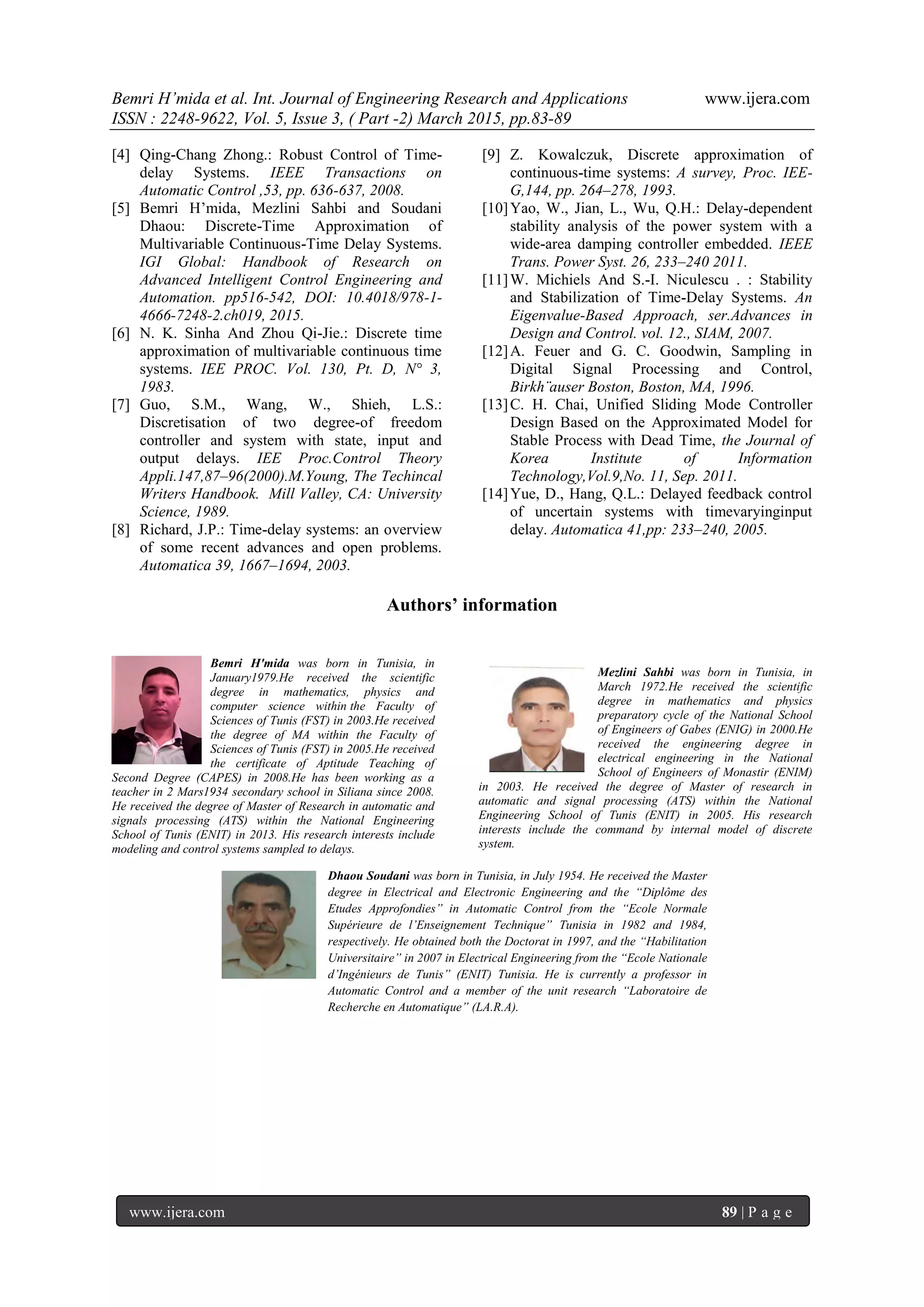 Bemri H’mida et al. Int. Journal of Engineering Research and Applications www.ijera.com
ISSN : 2248-9622, Vol. 5, Issue 3, ( Part -2) March 2015, pp.83-89
www.ijera.com 89 | P a g e
[4] Qing-Chang Zhong.: Robust Control of Time-
delay Systems. IEEE Transactions on
Automatic Control ,53, pp. 636-637, 2008.
[5] Bemri H’mida, Mezlini Sahbi and Soudani
Dhaou: Discrete-Time Approximation of
Multivariable Continuous-Time Delay Systems.
IGI Global: Handbook of Research on
Advanced Intelligent Control Engineering and
Automation. pp516-542, DOI: 10.4018/978-1-
4666-7248-2.ch019, 2015.
[6] N. K. Sinha And Zhou Qi-Jie.: Discrete time
approximation of multivariable continuous time
systems. IEE PROC. Vol. 130, Pt. D, N° 3,
1983.
[7] Guo, S.M., Wang, W., Shieh, L.S.:
Discretisation of two degree-of freedom
controller and system with state, input and
output delays. IEE Proc.Control Theory
Appli.147,87–96(2000).M.Young, The Techincal
Writers Handbook. Mill Valley, CA: University
Science, 1989.
[8] Richard, J.P.: Time-delay systems: an overview
of some recent advances and open problems.
Automatica 39, 1667–1694, 2003.
[9] Z. Kowalczuk, Discrete approximation of
continuous-time systems: A survey, Proc. IEE-
G,144, pp. 264–278, 1993.
[10]Yao, W., Jian, L., Wu, Q.H.: Delay-dependent
stability analysis of the power system with a
wide-area damping controller embedded. IEEE
Trans. Power Syst. 26, 233–240 2011.
[11]W. Michiels And S.-I. Niculescu . : Stability
and Stabilization of Time-Delay Systems. An
Eigenvalue-Based Approach, ser.Advances in
Design and Control. vol. 12., SIAM, 2007.
[12]A. Feuer and G. C. Goodwin, Sampling in
Digital Signal Processing and Control,
Birkh¨auser Boston, Boston, MA, 1996.
[13]C. H. Chai, Unified Sliding Mode Controller
Design Based on the Approximated Model for
Stable Process with Dead Time, the Journal of
Korea Institute of Information
Technology,Vol.9,No. 11, Sep. 2011.
[14]Yue, D., Hang, Q.L.: Delayed feedback control
of uncertain systems with timevaryinginput
delay. Automatica 41,pp: 233–240, 2005.
Authors’ information
Bemri H'mida was born in Tunisia, in
January1979.He received the scientific
degree in mathematics, physics and
computer science within the Faculty of
Sciences of Tunis (FST) in 2003.He received
the degree of MA within the Faculty of
Sciences of Tunis (FST) in 2005.He received
the certificate of Aptitude Teaching of
Second Degree (CAPES) in 2008.He has been working as a
teacher in 2 Mars1934 secondary school in Siliana since 2008.
He received the degree of Master of Research in automatic and
signals processing (ATS) within the National Engineering
School of Tunis (ENIT) in 2013. His research interests include
modeling and control systems sampled to delays.
Mezlini Sahbi was born in Tunisia, in
March 1972.He received the scientific
degree in mathematics and physics
preparatory cycle of the National School
of Engineers of Gabes (ENIG) in 2000.He
received the engineering degree in
electrical engineering in the National
School of Engineers of Monastir (ENIM)
in 2003. He received the degree of Master of research in
automatic and signal processing (ATS) within the National
Engineering School of Tunis (ENIT) in 2005. His research
interests include the command by internal model of discrete
system.
Dhaou Soudani was born in Tunisia, in July 1954. He received the Master
degree in Electrical and Electronic Engineering and the “Diplôme des
Etudes Approfondies” in Automatic Control from the “Ecole Normale
Supérieure de l’Enseignement Technique” Tunisia in 1982 and 1984,
respectively. He obtained both the Doctorat in 1997, and the “Habilitation
Universitaire” in 2007 in Electrical Engineering from the “Ecole Nationale
d’Ingénieurs de Tunis” (ENIT) Tunisia. He is currently a professor in
Automatic Control and a member of the unit research “Laboratoire de
Recherche en Automatique” (LA.R.A).
 