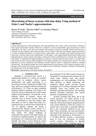 Bemri H’mida et al. Int. Journal of Engineering Research and Applications www.ijera.com
ISSN : 2248-9622, Vol. 5, Issue 3, ( Part -2) March 2015, pp.83-89
www.ijera.com 83 | P a g e
Discretizing of linear systems with time-delay Using method of
Euler’s and Tustin’s approximations
Bemri H’mida1
, Mezlini Sahbi2
and Soudani Dhaou3
Tunis El Manar University
Laboratory of Research on Automatic (LARA)
National Engineers School of Tunis
BP 37, Belvedere 1002 Tunis. Tunisia.
ABSTRACT
Delays deteriorate the control performance and could destabilize the overall system in the theory of discrete-
time signals and dynamic systems. Whenever a computer is used in measurement, signal processing or control
applications, the data as seen from the computer and systems involved are naturally discrete-time because a
computer executes program code at discrete points of time. Theory of discrete-time dynamic signals and systems
is useful in design and analysis of control systems, signal filters, state estimators and model estimation from
time-series of process data system identification. In this paper, a new approximated discretization method and
digital design for control systems with delays is proposed. System is transformed to a discrete-time model with
time delays. To implement the digital modeling, we used the z-transfer functions matrix which is a useful model
type of discrete-time systems, being analogous to the Laplace-transform for continuous-time systems. The most
important use of the z-transform is for defining z-transfer functions matrix is employed to obtain an extended
discrete-time. The proposed method can closely approximate the step response of the original continuous time-
delayed control system by choosing various of energy loss level. Illustrative example is simulated to demonstrate
the effectiveness of the developed method.
Keywords - Discretization, Time-delay systems, Z-transform.
I. INTRODUCTION
Sampling a continuous-time system is a
fundamental problem in a variety of scientific
areas, such as computer control, system
identification and signal processing. It is
becoming even more conspicuous in light of the
huge success of computer-aided processing and
networking [9, 12]. There are many intriguing
problems related to sampling. Time delay is one
of the key factors influencing the overall system
stability and performance. In particular, as the
different effects of actuator, sensor and
controller exist in control systems, delays are
often formulated as state time delays, input
time delays as well as output time delays in a
continuous-time or discrete-time framework [8,
14]. To digitally simulate and design a
continuous-time delayed control system, it is
often required to obtain an equivalent discrete-
time model. The digital modeling of
continuous-time systems with input delays can
be found in a standard textbook .To improve the
performance of a continuous-time system with
multiple time delays, several advanced control
theories and practical design techniques have
been proposed [7,10]. Most control systems are
formulated in a continuous-time framework, for
which many analysis tools and control
methodologies are well-established. With the
rapid advances in digital technology and
computers, digital control provides various
advantages over its analog counterpart for better
reliability, lower cost, smaller size, more
flexibility and better performance. The resulting
digitally controlled continuous time system
becomes a sampled-data system.
Systems including time delay, due to the
system dynamics, are widely present in the
industry which imposes a lot of constraints that
make the control and computer programming of
such system difficult [1].Then the control of a
system with a time delay is generally difficult;
due to the constraints imposed by the time
delay. These constraints can cause performance
deterioration that leads the process to instability
especially when operating in closed loop [2, 3,
4, 11].Most physical systems, a macroscopic
point of view, are continuous. In modern
control systems, information is digitally
processed which requires sampling signals [3,
RESEARCH ARTICLE OPEN ACCESS
 