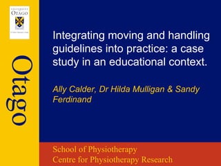 Integrating moving and handling
        guidelines into practice: a case
Otago
        study in an educational context.

        Ally Calder, Dr Hilda Mulligan & Sandy
        Ferdinand




        School of Physiotherapy
        Centre for Physiotherapy Research
 