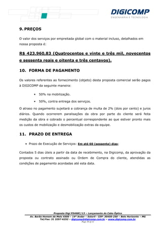 Proposta Digi P5468C/13 – Lançamento do Cabo Óptico
Av. Barão Homem de Melo 4500 – 14º Andar – Estoril - CEP: 30450-250 – Belo Horizonte – MG
Tel/Fax: 31 3297-6252 – digicomp@digicomp.com.br – www.digicomp.com.br
Page 10 of 12
9. PREÇOS
O valor dos serviços por empreitada global com o material incluso, detalhados em
nossa proposta é:
R$ 423.960,83 (Quatrocentos e vinte e três mil, novecentos
e sessenta reais e oitenta e três centavos).
10. FORMA DE PAGAMENTO
Os valores referentes ao fornecimento (objeto) desta proposta comercial serão pagos
à DIGICOMP da seguinte maneira:
• 50% na mobilização.
• 50%, contra entrega dos serviços.
O atraso no pagamento sujeitará a cobrança de multa de 2% (dois por cento) e juros
diários. Quando ocorrerem paralisações da obra por parte do cliente será feita
medição da obra e cobrado o percentual correspondente ao que estiver pronto mais
os custos de mobilização e desmobilização extras da equipe.
11. PRAZO DE ENTREGA
• Prazo de Execução de Serviços: Em até 60 (sessenta) dias;
Contados 5 dias úteis a partir da data de recebimento, na Digicomp, da aprovação da
proposta ou contrato assinado ou Ordem de Compra do cliente, atendidas as
condições de pagamento acordadas até esta data.
 