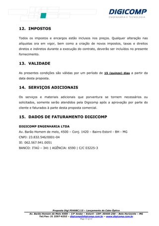 Proposta Digi P5468C/13 – Lançamento do Cabo Óptico
Av. Barão Homem de Melo 4500 – 14º Andar – Estoril - CEP: 30450-250 – Belo Horizonte – MG
Tel/Fax: 31 3297-6252 – digicomp@digicomp.com.br – www.digicomp.com.br
Page 11 of 12
12. IMPOSTOS
Todos os impostos e encargos estão inclusos nos preços. Qualquer alteração nas
alíquotas ora em vigor, bem como a criação de novos impostos, taxas e direitos
diretos e indiretos durante a execução do contrato, deverão ser incluídos no presente
fornecimento.
13. VALIDADE
As presentes condições são válidas por um período de 15 (quinze) dias a partir da
data desta proposta.
14. SERVIÇOS ADICIONAIS
Os serviços e materiais adicionais que porventura se tornem necessários ou
solicitados, somente serão atendidos pela Digicomp após a aprovação por parte do
cliente e faturados à parte desta proposta comercial.
15. DADOS DE FATURAMENTO DIGICOMP
DIGICOMP ENGENHARIA LTDA
Av. Barão Homem de melo, 4500 – Conj. 1420 – Bairro Estoril - BH - MG
CNPJ: 23.832.546/0001-04
IE: 062.567.941.0051
BANCO: ITAÚ – 341 | AGÊNCIA: 6590 | C/C 03225-3
 