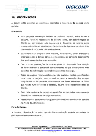 Proposta Digi P5468C/13 – Lançamento do Cabo Óptico
Av. Barão Homem de Melo 4500 – 14º Andar – Estoril - CEP: 30450-250 – Belo Horizonte – MG
Tel/Fax: 31 3297-6252 – digicomp@digicomp.com.br – www.digicomp.com.br
Page 12 of 12
16. OBSERVAÇÕES
A Seguir, estão descritas as premissas, restrições e itens fora de escopo deste
projeto:
Premissas
• Esta proposta contempla horário de trabalho normal, entre 08:00 e
18:00hs. Havendo necessidade de trabalho extra, por determinações do
Cliente ou por motivos não imputáveis à Digicomp, os valores dessa
proposta deverão ser atualizados. Para execução dos mesmos, deverá ser
comunicado à DIGICOMP com antecedência;
• Estão inclusas as despesas com material, mão-de-obra, taxas, transporte,
encargos sociais e demais obrigações necessárias ao completo desempenho
dos serviços constantes nesta proposta.
• Caso ocorram paralisações da obra por parte do cliente será feita medição
da obra e cobrado o percentual correspondente ao que estiver pronto mais
os custos de mobilização e desmobilização extras da equipe.
• Todos os serviços, recomposições, etc., não explícitos nestas especificações
bem como no projeto, mas necessários para a execução dos serviços
programados e aos perfeitos acabamentos das áreas existentes de forma
que resulte num todo único e acabado, deverá ser de responsabilidade do
Cliente.
• Caso haja mudança do escopo, as condições apresentadas nesta proposta
deverão ser reavaliadas em objeto de aditivo.
• Nesta proposta está previsto aluguel de andaime para execução de serviços
no Prédio da Administação.
Fora de Escopo:
- Limpeza, higienização ou outro tipo de descontaminação especial das caixas de
passagens de telefonia existentes;
 