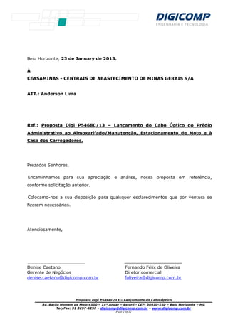 Proposta Digi P5468C/13 – Lançamento do Cabo Óptico
Av. Barão Homem de Melo 4500 – 14º Andar – Estoril - CEP: 30450-250 – Belo Horizonte – MG
Tel/Fax: 31 3297-6252 – digicomp@digicomp.com.br – www.digicomp.com.br
Page 2 of 12
Belo Horizonte, 23 de January de 2013.
À
CEASAMINAS - CENTRAIS DE ABASTECIMENTO DE MINAS GERAIS S/A
ATT.: Anderson Lima
Ref.: Proposta Digi P5468C/13 – Lançamento do Cabo Óptico do Prédio
Administrativo ao Almoxarifado/Manutenção, Estacionamento de Moto e à
Casa dos Carregadores.
Prezados Senhores,
Encaminhamos para sua apreciação e análise, nossa proposta em referência,
conforme solicitação anterior.
Colocamo-nos a sua disposição para quaisquer esclarecimentos que por ventura se
fizerem necessários.
Atenciosamente,
Denise Caetano Fernando Félix de Oliveira
Gerente de Negócios Diretor comercial
denise.caetano@digicomp.com.br foliveira@digicomp.com.br
 