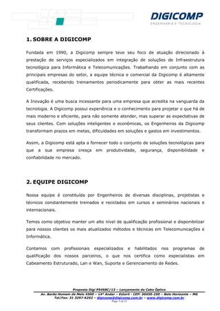 Proposta Digi P5468C/13 – Lançamento do Cabo Óptico
Av. Barão Homem de Melo 4500 – 14º Andar – Estoril - CEP: 30450-250 – Belo Horizonte – MG
Tel/Fax: 31 3297-6252 – digicomp@digicomp.com.br – www.digicomp.com.br
Page 3 of 12
1. SOBRE A DIGICOMP
Fundada em 1990, a Digicomp sempre teve seu foco de atuação direcionado à
prestação de serviços especializados em integração de soluções de Infraestrutura
tecnológica para Informática e Telecomunicações. Trabalhando em conjunto com as
principais empresas do setor, a equipe técnica e comercial da Digicomp é altamente
qualificada, recebendo treinamentos periodicamente para obter as mais recentes
Certificações.
A Inovação é uma busca incessante para uma empresa que acredita na vanguarda da
tecnologia. A Digicomp possui experiência e o conhecimento para projetar o que há de
mais moderno e eficiente, para não somente atender, mas superar as expectativas de
seus clientes. Com soluções inteligentes e econômicas, os Engenheiros da Digicomp
transformam prazos em metas, dificuldades em soluções e gastos em investimentos.
Assim, a Digicomp está apta a fornecer todo o conjunto de soluções tecnológicas para
que a sua empresa cresça em produtividade, segurança, disponibilidade e
confiabilidade no mercado.
2. EQUIPE DIGICOMP
Nossa equipe é constituída por Engenheiros de diversas disciplinas, projetistas e
técnicos constantemente treinados e reciclados em cursos e seminários nacionais e
internacionais.
Temos como objetivo manter um alto nível de qualificação profissional e disponibilizar
para nossos clientes os mais atualizados métodos e técnicas em Telecomunicações e
Informática.
Contamos com profissionais especializados e habilitados nos programas de
qualificação dos nossos parceiros, o que nos certifica como especialistas em
Cabeamento Estruturado, Lan e Wan, Suporte e Gerenciamento de Redes.
 
