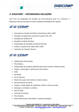 Proposta Digi P5468C/13 – Lançamento do Cabo Óptico
Av. Barão Homem de Melo 4500 – 14º Andar – Estoril - CEP: 30450-250 – Belo Horizonte – MG
Tel/Fax: 31 3297-6252 – digicomp@digicomp.com.br – www.digicomp.com.br
Page 4 of 12
3. DIGICOMP – INTEGRANDO SOLUÇÕES
Com foco na integração de soluções de infra-estrutura para TI e Telecom, a
Digicomp está estruturada em duas unidades estratégicas de negócio.
• Consultoria e Projeto de Redes Corporativas LAN e WAN
• Soluções de Segurança incluindo Firewall, IDS, IPS
• Soluções de Telefonia IP
• Soluções de Rede Wireless
• Implantação de Soluções de Acesso Remoto
• Análise e auditoria de redes LAN e WAN
• Contratos de Suporte Técnico
• Cabeamento Estruturado.
• Fibra Óptica.
• Implantação de projetos especiais para Data Centers e Backup Sites.
• Projeto, construção e reforma de Call Centers.
• GMG.
• No-Break.
• Forro Acústico.
• Obras Civis para Call Centers e Data Centers.
• Gerenciamento de obras.
• Projeto e implantação de ambientes críticos e back-up sites.
• Detecção e combate a incêndio.
• Gás FM-200.
• Controle de Acesso.
• Piso elevado.
• Rede elétrica para informática e telecomunicações
 